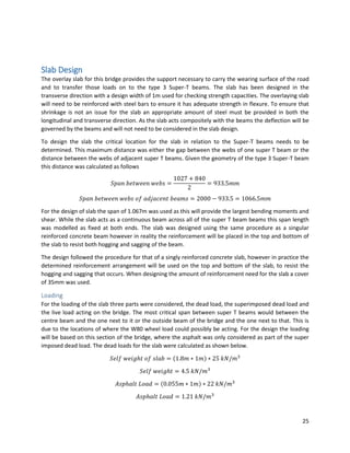 25
Slab Design
The overlay slab for this bridge provides the support necessary to carry the wearing surface of the road
and to transfer those loads on to the type 3 Super-T beams. The slab has been designed in the
transverse direction with a design width of 1m used for checking strength capacities. The overlaying slab
will need to be reinforced with steel bars to ensure it has adequate strength in flexure. To ensure that
shrinkage is not an issue for the slab an appropriate amount of steel must be provided in both the
longitudinal and transverse direction. As the slab acts compositely with the beams the deflection will be
governed by the beams and will not need to be considered in the slab design.
To design the slab the critical location for the slab in relation to the Super-T beams needs to be
determined. This maximum distance was either the gap between the webs of one super T beam or the
distance between the webs of adjacent super T beams. Given the geometry of the type 3 Super-T beam
this distance was calculated as follows
𝑆𝑝𝑎𝑛 𝑏𝑒𝑡𝑤𝑒𝑒𝑛 𝑤𝑒𝑏𝑠 =
1027 + 840
2
= 933.5𝑚𝑚
𝑆𝑝𝑎𝑛 𝑏𝑒𝑡𝑤𝑒𝑒𝑛 𝑤𝑒𝑏𝑠 𝑜𝑓 𝑎𝑑𝑗𝑎𝑐𝑒𝑛𝑡 𝑏𝑒𝑎𝑚𝑠 = 2000 − 933.5 = 1066.5𝑚𝑚
For the design of slab the span of 1.067m was used as this will provide the largest bending moments and
shear. While the slab acts as a continuous beam across all of the super T beam beams this span length
was modelled as fixed at both ends. The slab was designed using the same procedure as a singular
reinforced concrete beam however in reality the reinforcement will be placed in the top and bottom of
the slab to resist both hogging and sagging of the beam.
The design followed the procedure for that of a singly reinforced concrete slab, however in practice the
determined reinforcement arrangement will be used on the top and bottom of the slab, to resist the
hogging and sagging that occurs. When designing the amount of reinforcement need for the slab a cover
of 35mm was used.
Loading
For the loading of the slab three parts were considered, the dead load, the superimposed dead load and
the live load acting on the bridge. The most critical span between super T beams would between the
centre beam and the one next to it or the outside beam of the bridge and the one next to that. This is
due to the locations of where the W80 wheel load could possibly be acting. For the design the loading
will be based on this section of the bridge, where the asphalt was only considered as part of the super
imposed dead load. The dead loads for the slab were calculated as shown below.
𝑆𝑒𝑙𝑓 𝑤𝑒𝑖𝑔ℎ𝑡 𝑜𝑓 𝑠𝑙𝑎𝑏 = (1.8𝑚 ∗ 1𝑚) ∗ 25 𝑘𝑁/𝑚3
𝑆𝑒𝑙𝑓 𝑤𝑒𝑖𝑔ℎ𝑡 = 4.5 𝑘𝑁/𝑚3
𝐴𝑠𝑝ℎ𝑎𝑙𝑡 𝐿𝑜𝑎𝑑 = (0.055𝑚 ∗ 1𝑚) ∗ 22 𝑘𝑁/𝑚3
𝐴𝑠𝑝ℎ𝑎𝑙𝑡 𝐿𝑜𝑎𝑑 = 1.21 𝑘𝑁/𝑚3
 