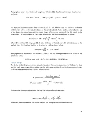 26
Applying load factors of 1.2 for the self-weight and 2 for the SIDL, the ultimate limit state dead load can
be found.
𝑈𝐿𝑆 𝐷𝑒𝑎𝑑 𝐿𝑜𝑎𝑑 = (1.2 ∗ 4.5) + (2 ∗ 1.21) = 7.82 𝑘𝑁/𝑚3
For the live loads on the slab the W80 wheel load acts as a UDL 400mm wide. The total load of the UDL
is 80kN and it will be positioned at mid span of the considered slab. As the load is positioned at the top
of the beam, the actual span at the middle height of the cross section of the slab needs to be
determined. This is done based on a 45° stress distribution. That span can be found as follows
𝑙𝑜𝑎𝑑 𝑠𝑝𝑎𝑛 = 0.4 + 2 ∗ (
0.180
2
+ 0.055) = 0.69𝑚
Where 0.4m is the width of tyre, and 0.18 is the thickness of the slab and 0.055 is the thickness of the
asphalt. From this the wheel load can be described as a UDL as shown below.
𝐿𝑖𝑣𝑒 𝐿𝑜𝑎𝑑 =
80
0.69
= 115.94 𝑘𝑁/𝑚3
Applying the load factor of 1.8 and also the DLA of 0.4 the ULS loading can be found as shown in the
calculation below.
𝑈𝐿𝑆 𝐿𝑖𝑣𝑒 𝐿𝑜𝑎𝑑 = (1 + 0.4) ∗ (1.8 ∗ 115.94) = 292.17 𝑘𝑁/𝑚3
Flexure Design
The design for bending moment was calculated based on the moments developed in the beam by dead
and live loads separately and then added together using superposition. The critical moment was known
to be the hogging moment which occurs at the reactions.
𝑀∗(𝑑𝑒𝑎𝑑 𝑙𝑜𝑎𝑑) =
𝑈𝐿𝑆 𝑑𝑒𝑎𝑑 𝑙𝑜𝑎𝑑 ∗ 𝑙2
12
𝑀∗(𝑑𝑒𝑎𝑑 𝑙𝑜𝑎𝑑) =
7.82 ∗ 1.0672
12
= 0.7419 𝑘𝑁𝑚
To determine the moment due to the live load the following formula was used.
𝑀𝑎 = −𝑀𝑏 =
𝑤 ∗ 𝑙2
12
∗ (1 −
6𝑎2
𝑙2
+
4𝑎3
𝑙3
)
Where a is the distance either side on the live load UDL acting on the considered slab span.
 