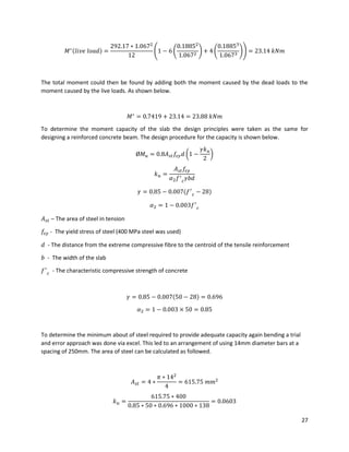 27
𝑀∗(𝑙𝑖𝑣𝑒 𝑙𝑜𝑎𝑑) =
292.17 ∗ 1.0672
12
(1 − 6 (
0.18852
1.0672 ) + 4 (
0.18853
1.0673 )) = 23.14 𝑘𝑁𝑚
The total moment could then be found by adding both the moment caused by the dead loads to the
moment caused by the live loads. As shown below.
𝑀∗
= 0.7419 + 23.14 = 23.88 𝑘𝑁𝑚
To determine the moment capacity of the slab the design principles were taken as the same for
designing a reinforced concrete beam. The design procedure for the capacity is shown below.
Ø𝑀 𝑢 = 0.8𝐴 𝑠𝑡 𝑓𝑠𝑦 𝑑 (1 −
𝛾𝑘 𝑢
2
)
𝑘 𝑢 =
𝐴 𝑠𝑡 𝑓𝑠𝑦
𝛼2 𝑓′
𝑐 𝛾𝑏𝑑
𝛾 = 0.85 − 0.007(𝑓′
𝑐 − 28)
𝛼2 = 1 − 0.003𝑓′
𝑐
𝐴 𝑠𝑡 – The area of steel in tension
𝑓𝑠𝑦 - The yield stress of steel (400 MPa steel was used)
𝑑 - The distance from the extreme compressive fibre to the centroid of the tensile reinforcement
𝑏 - The width of the slab
𝑓′
𝑐 - The characteristic compressive strength of concrete
𝛾 = 0.85 − 0.007(50 − 28) = 0.696
𝛼2 = 1 − 0.003 × 50 = 0.85
To determine the minimum about of steel required to provide adequate capacity again bending a trial
and error approach was done via excel. This led to an arrangement of using 14mm diameter bars at a
spacing of 250mm. The area of steel can be calculated as followed.
𝐴 𝑠𝑡 = 4 ∗
𝜋 ∗ 142
4
= 615.75 𝑚𝑚2
𝑘 𝑢 =
615.75 ∗ 400
0.85 ∗ 50 ∗ 0.696 ∗ 1000 ∗ 138
= 0.0603
 