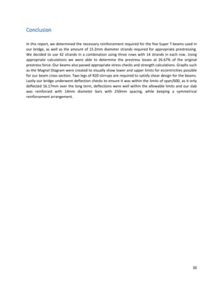 30
Conclusion
In this report, we determined the necessary reinforcement required for the five Super T-beams used in
our bridge, as well as the amount of 15.2mm diameter strands required for appropriate prestressing.
We decided to use 42 strands in a combination using three rows with 14 strands in each row. Using
appropriate calculations we were able to determine the prestress losses at 26.67% of the original
prestress force. Our beams also passed appropriate stress checks and strength calculations. Graphs such
as the Magnel Diagram were created to visually show lower and upper limits for eccentricities possible
for our beam cross section. Two legs of R20 stirrups are required to satisfy shear design for the beams.
Lastly our bridge underwent deflection checks to ensure it was within the limits of span/600, as it only
deflected 16.17mm over the long term, deflections were well within the allowable limits and our slab
was reinforced with 14mm diameter bars with 250mm spacing, while keeping a symmetrical
reinforcement arrangement.
 