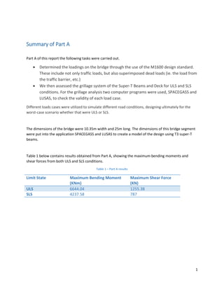 1
Summary of Part A
Part A of this report the following tasks were carried out.
 Determined the loadings on the bridge through the use of the M1600 design standard.
These include not only traffic loads, but also superimposed dead loads (ie. the load from
the traffic barrier, etc.)
 We then assessed the grillage system of the Super-T Beams and Deck for ULS and SLS
conditions. For the grillage analysis two computer programs were used, SPACEGASS and
LUSAS, to check the validity of each load case.
Different loads cases were utilized to simulate different road conditions, designing ultimately for the
worst-case scenario whether that were ULS or SLS.
The dimensions of the bridge were 10.35m width and 25m long. The dimensions of this bridge segment
were put into the application SPACEGASS and LUSAS to create a model of the design using T3 super-T
beams.
Table 1 below contains results obtained from Part A, showing the maximum bending moments and
shear forces from both ULS and SLS conditions.
Table 1 – Part A results
Limit State Maximum Bending Moment
(KNm)
Maximum Shear Force
(KN)
ULS 6644.04 1255.38
SLS 4237.58 787
 