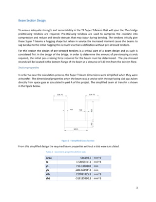 3
Beam Section Design
To ensure adequate strength and serviceability in the T3 Super T-Beams that will span the 25m bridge
prestressing tendons are required. Pre-stressing tendons are used to compress the concrete into
compression and reduce and tensile stresses that may occur during bending. The tendons initially give
these Super T-beams a hogging shape but when in service the increased moment cause the beams to
sag but due to the initial hogging this is much less than a deflection without pre-stressed tendons.
For this reason the design of pre-stressed tendons is a critical part of a beam design and as such is
considered first in the design of the bridge. In order to determine the amount of pre-stressing strands
required, the initial pre-stressing force required for the beam must be determined. The pre-stressed
strands will be located in the bottom flange of the beam at a distance of 130 mm from the bottom fibre.
Section properties
In order to ease the calculation process, the Super T-beam dimensions were simplified when they were
at transfer. The dimensional properties when the beam was a service with the overlaying slab was taken
directly from space gass as calculated in part A of this project. The simplified beam at transfer is shown
in the figure below.
538.75 538.75
100100
292
920.5
833
Figure 1 – Simplified Cross-Section
From this simplified design the required beam properties without a slab were calculated.
Table 2 - Geometric properties before slab
Area 516198.5 mm^2
Iz 1.54851E+11 mm^4
yt 713.3310882 mm
yb -486.6689118 mm
ztb 217081825.8 mm^3
zbb -318185960.3 mm^3
 