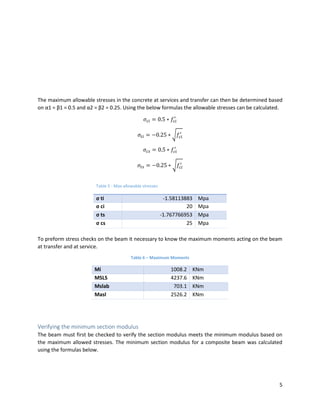 5
The maximum allowable stresses in the concrete at services and transfer can then be determined based
on α1 = β1 = 0.5 and α2 = β2 = 0.25. Using the below formulas the allowable stresses can be calculated.
𝜎𝑐𝑖 = 0.5 ∗ 𝑓𝑐𝑖
′
𝜎𝑡𝑖 = −0.25 ∗ √𝑓𝑐𝑖
′
𝜎𝑐𝑠 = 0.5 ∗ 𝑓𝑐𝑖
′
𝜎𝑡𝑠 = −0.25 ∗ √𝑓𝑐𝑖
′
To preform stress checks on the beam it necessary to know the maximum moments acting on the beam
at transfer and at service.
Table 6 – Maximum Moments
Mi 1008.2 KNm
MSLS 4237.6 KNm
Mslab 703.1 KNm
Masl 2526.2 KNm
Verifying the minimum section modulus
The beam must first be checked to verify the section modulus meets the minimum modulus based on
the maximum allowed stresses. The minimum section modulus for a composite beam was calculated
using the formulas below.
Table 5 - Max allowable stresses
σ ti -1.58113883 Mpa
σ ci 20 Mpa
σ ts -1.767766953 Mpa
σ cs 25 Mpa
 