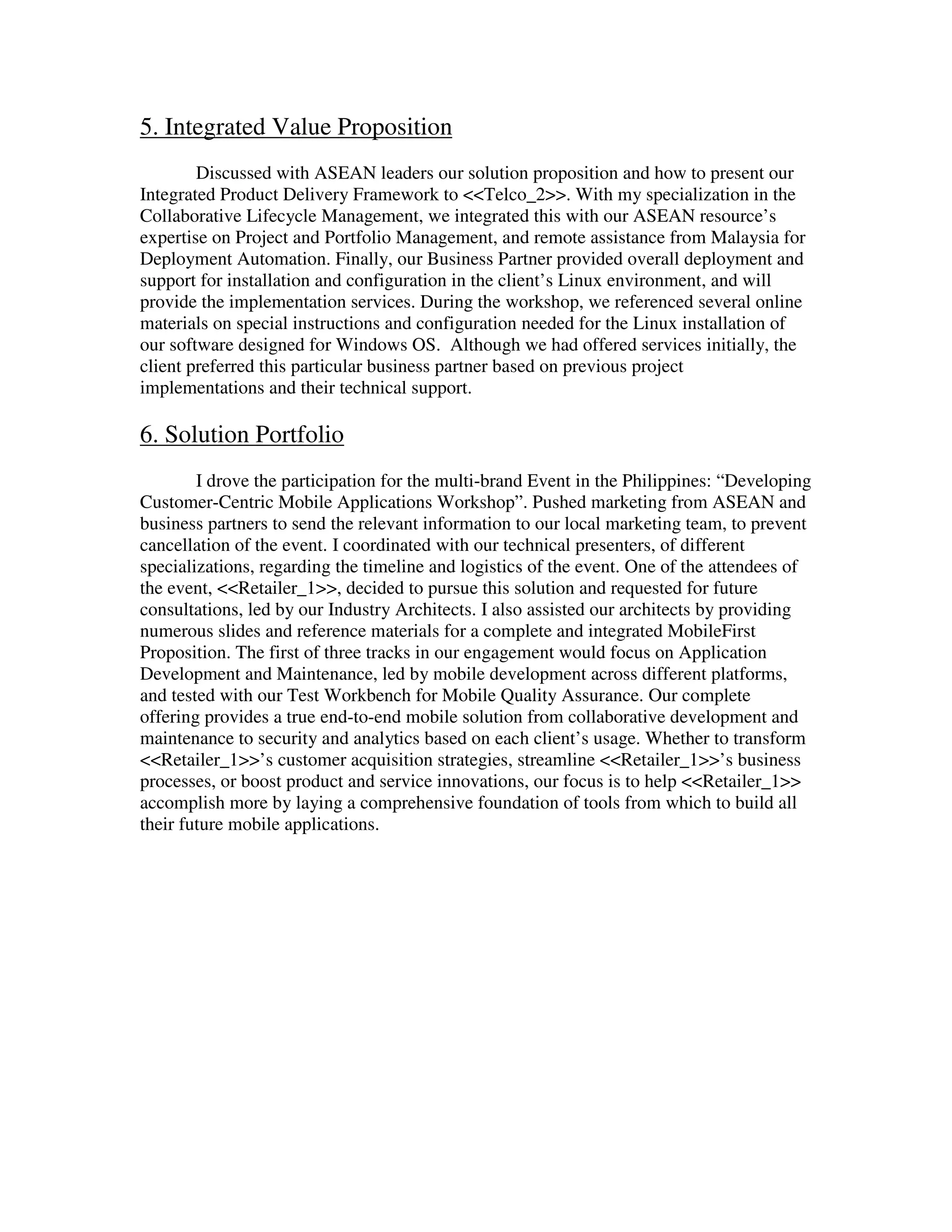 5. Integrated Value Proposition
Discussed with ASEAN leaders our solution proposition and how to present our
Integrated Product Delivery Framework to <<Telco_2>>. With my specialization in the
Collaborative Lifecycle Management, we integrated this with our ASEAN resource’s
expertise on Project and Portfolio Management, and remote assistance from Malaysia for
Deployment Automation. Finally, our Business Partner provided overall deployment and
support for installation and configuration in the client’s Linux environment, and will
provide the implementation services. During the workshop, we referenced several online
materials on special instructions and configuration needed for the Linux installation of
our software designed for Windows OS. Although we had offered services initially, the
client preferred this particular business partner based on previous project
implementations and their technical support.
6. Solution Portfolio
I drove the participation for the multi-brand Event in the Philippines: “Developing
Customer-Centric Mobile Applications Workshop”. Pushed marketing from ASEAN and
business partners to send the relevant information to our local marketing team, to prevent
cancellation of the event. I coordinated with our technical presenters, of different
specializations, regarding the timeline and logistics of the event. One of the attendees of
the event, <<Retailer_1>>, decided to pursue this solution and requested for future
consultations, led by our Industry Architects. I also assisted our architects by providing
numerous slides and reference materials for a complete and integrated MobileFirst
Proposition. The first of three tracks in our engagement would focus on Application
Development and Maintenance, led by mobile development across different platforms,
and tested with our Test Workbench for Mobile Quality Assurance. Our complete
offering provides a true end-to-end mobile solution from collaborative development and
maintenance to security and analytics based on each client’s usage. Whether to transform
<<Retailer_1>>’s customer acquisition strategies, streamline <<Retailer_1>>’s business
processes, or boost product and service innovations, our focus is to help <<Retailer_1>>
accomplish more by laying a comprehensive foundation of tools from which to build all
their future mobile applications.
 