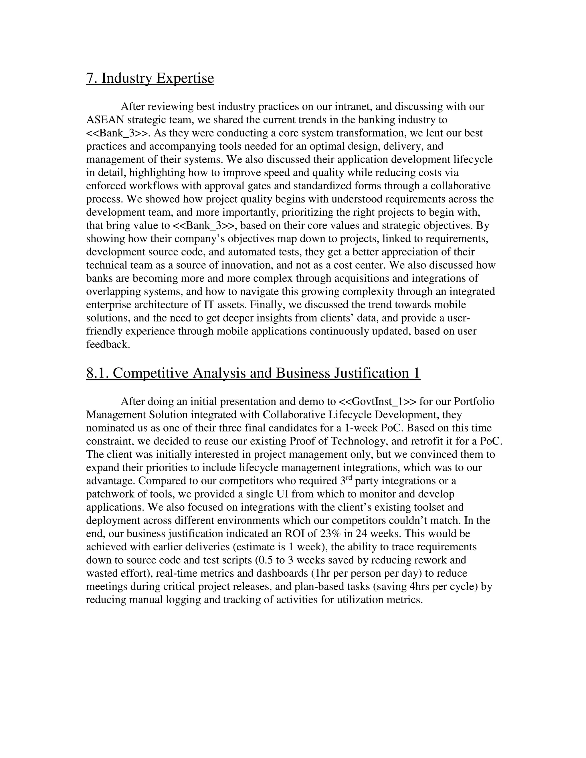 7. Industry Expertise
After reviewing best industry practices on our intranet, and discussing with our
ASEAN strategic team, we shared the current trends in the banking industry to
<<Bank_3>>. As they were conducting a core system transformation, we lent our best
practices and accompanying tools needed for an optimal design, delivery, and
management of their systems. We also discussed their application development lifecycle
in detail, highlighting how to improve speed and quality while reducing costs via
enforced workflows with approval gates and standardized forms through a collaborative
process. We showed how project quality begins with understood requirements across the
development team, and more importantly, prioritizing the right projects to begin with,
that bring value to <<Bank_3>>, based on their core values and strategic objectives. By
showing how their company’s objectives map down to projects, linked to requirements,
development source code, and automated tests, they get a better appreciation of their
technical team as a source of innovation, and not as a cost center. We also discussed how
banks are becoming more and more complex through acquisitions and integrations of
overlapping systems, and how to navigate this growing complexity through an integrated
enterprise architecture of IT assets. Finally, we discussed the trend towards mobile
solutions, and the need to get deeper insights from clients’ data, and provide a user-
friendly experience through mobile applications continuously updated, based on user
feedback.
8.1. Competitive Analysis and Business Justification 1
After doing an initial presentation and demo to <<GovtInst_1>> for our Portfolio
Management Solution integrated with Collaborative Lifecycle Development, they
nominated us as one of their three final candidates for a 1-week PoC. Based on this time
constraint, we decided to reuse our existing Proof of Technology, and retrofit it for a PoC.
The client was initially interested in project management only, but we convinced them to
expand their priorities to include lifecycle management integrations, which was to our
advantage. Compared to our competitors who required 3rd
party integrations or a
patchwork of tools, we provided a single UI from which to monitor and develop
applications. We also focused on integrations with the client’s existing toolset and
deployment across different environments which our competitors couldn’t match. In the
end, our business justification indicated an ROI of 23% in 24 weeks. This would be
achieved with earlier deliveries (estimate is 1 week), the ability to trace requirements
down to source code and test scripts (0.5 to 3 weeks saved by reducing rework and
wasted effort), real-time metrics and dashboards (1hr per person per day) to reduce
meetings during critical project releases, and plan-based tasks (saving 4hrs per cycle) by
reducing manual logging and tracking of activities for utilization metrics.
 