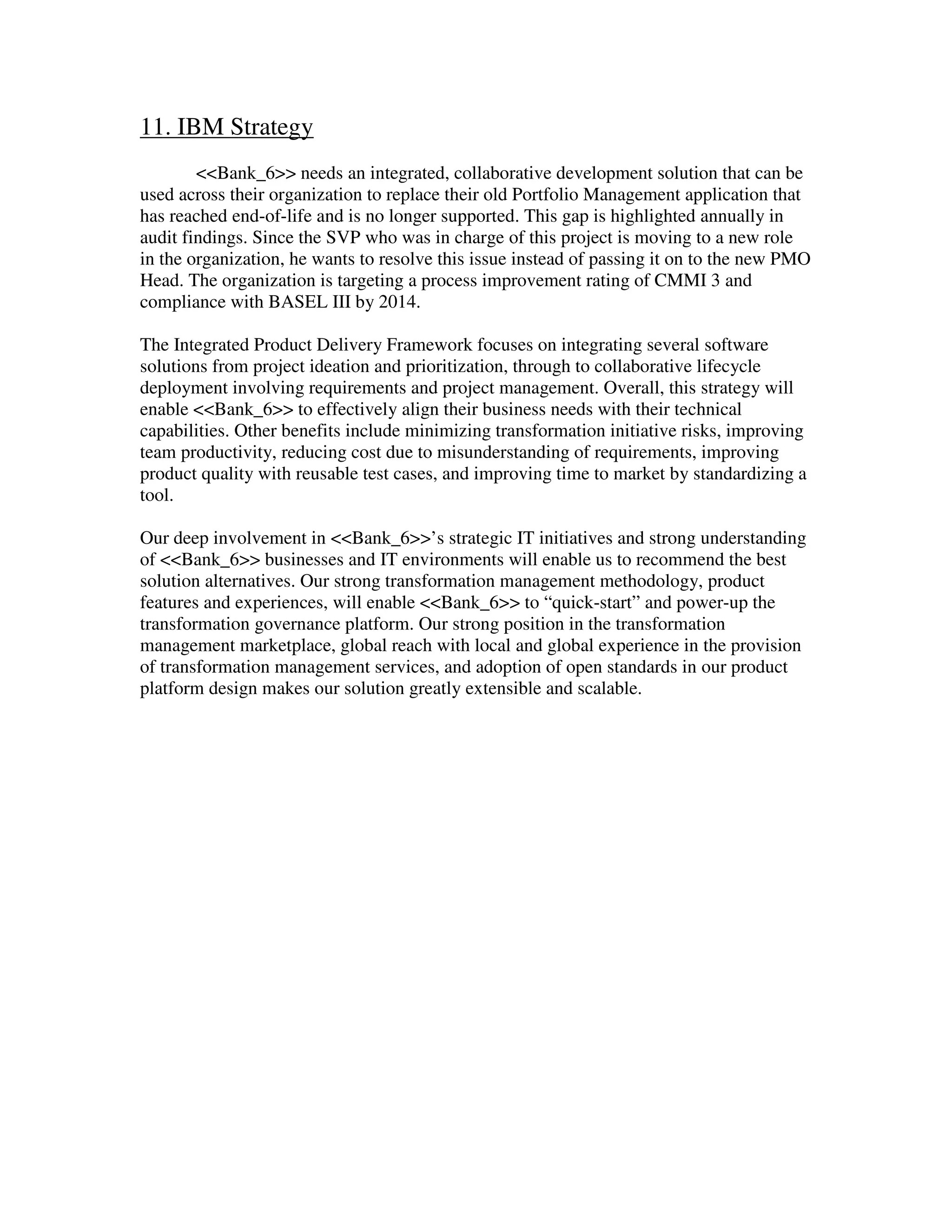 11. IBM Strategy
<<Bank_6>> needs an integrated, collaborative development solution that can be
used across their organization to replace their old Portfolio Management application that
has reached end-of-life and is no longer supported. This gap is highlighted annually in
audit findings. Since the SVP who was in charge of this project is moving to a new role
in the organization, he wants to resolve this issue instead of passing it on to the new PMO
Head. The organization is targeting a process improvement rating of CMMI 3 and
compliance with BASEL III by 2014.
The Integrated Product Delivery Framework focuses on integrating several software
solutions from project ideation and prioritization, through to collaborative lifecycle
deployment involving requirements and project management. Overall, this strategy will
enable <<Bank_6>> to effectively align their business needs with their technical
capabilities. Other benefits include minimizing transformation initiative risks, improving
team productivity, reducing cost due to misunderstanding of requirements, improving
product quality with reusable test cases, and improving time to market by standardizing a
tool.
Our deep involvement in <<Bank_6>>’s strategic IT initiatives and strong understanding
of <<Bank_6>> businesses and IT environments will enable us to recommend the best
solution alternatives. Our strong transformation management methodology, product
features and experiences, will enable <<Bank_6>> to “quick-start” and power-up the
transformation governance platform. Our strong position in the transformation
management marketplace, global reach with local and global experience in the provision
of transformation management services, and adoption of open standards in our product
platform design makes our solution greatly extensible and scalable.
 