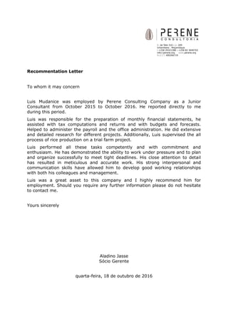 Recommentation Letter
To whom it may concern
Luis Mudanice was employed by Perene Consulting Company as a Junior
Consultant from October 2015 to October 2016. He reported directly to me
during this period.
Luis was responsible for the preparation of monthly financial statements, he
assisted with tax computations and returns and with budgets and forecasts.
Helped to administer the payroll and the office administration. He did extensive
and detailed research for different projects. Additionally, Luis supervised the all
process of rice production on a trial farm project.
Luis performed all these tasks competently and with commitment and
enthusiasm. He has demonstrated the ability to work under pressure and to plan
and organize successfully to meet tight deadlines. His close attention to detail
has resulted in meticulous and accurate work. His strong interpersonal and
communication skills have allowed him to develop good working relationships
with both his colleagues and management.
Luis was a great asset to this company and I highly recommend him for
employment. Should you require any further information please do not hesitate
to contact me.
Yours sincerely
Aladino Jasse
Sócio Gerente
quarta-feira, 18 de outubro de 2016
 