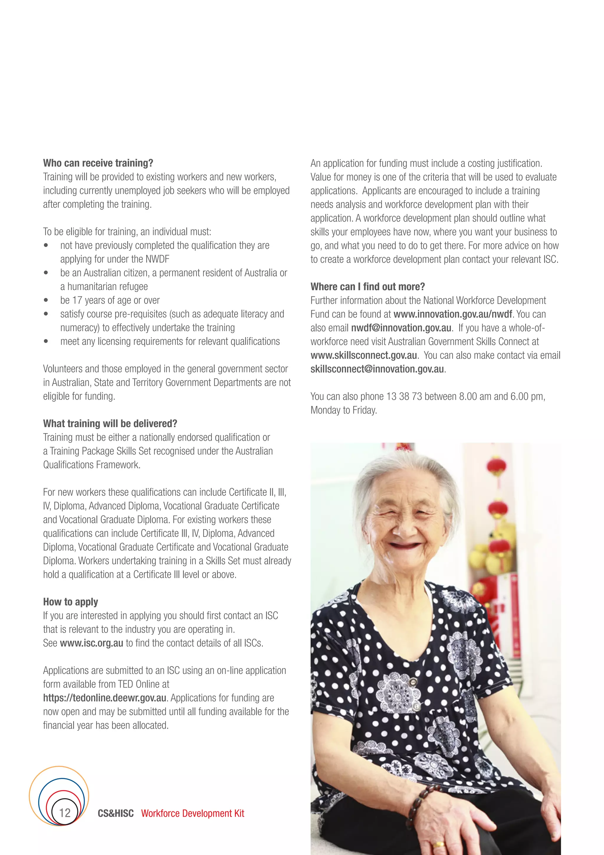 CSHISC Workforce Development Kit12
Who can receive training?
Training will be provided to existing workers and new workers,
including currently unemployed job seekers who will be employed
after completing the training.
To be eligible for training, an individual must:
•	 not have previously completed the qualification they are
applying for under the NWDF
•	 be an Australian citizen, a permanent resident of Australia or
a humanitarian refugee
•	 be 17 years of age or over
•	 satisfy course pre-requisites (such as adequate literacy and
numeracy) to effectively undertake the training
•	 meet any licensing requirements for relevant qualifications
Volunteers and those employed in the general government sector
in Australian, State and Territory Government Departments are not
eligible for funding.
What training will be delivered?
Training must be either a nationally endorsed qualification or
a Training Package Skills Set recognised under the Australian
Qualifications Framework.
For new workers these qualifications can include Certificate II, III,
IV, Diploma, Advanced Diploma, Vocational Graduate Certificate
and Vocational Graduate Diploma. For existing workers these
qualifications can include Certificate III, IV, Diploma, Advanced
Diploma, Vocational Graduate Certificate and Vocational Graduate
Diploma. Workers undertaking training in a Skills Set must already
hold a qualification at a Certificate III level or above.
How to apply
If you are interested in applying you should first contact an ISC
that is relevant to the industry you are operating in.
See www.isc.org.au to find the contact details of all ISCs.
Applications are submitted to an ISC using an on-line application
form available from TED Online at
https://tedonline.deewr.gov.au. Applications for funding are
now open and may be submitted until all funding available for the
financial year has been allocated.
An application for funding must include a costing justification.
Value for money is one of the criteria that will be used to evaluate
applications. Applicants are encouraged to include a training
needs analysis and workforce development plan with their
application. A workforce development plan should outline what
skills your employees have now, where you want your business to
go, and what you need to do to get there. For more advice on how
to create a workforce development plan contact your relevant ISC.
Where can I find out more?
Further information about the National Workforce Development
Fund can be found at www.innovation.gov.au/nwdf. You can
also email nwdf@innovation.gov.au. If you have a whole-of-
workforce need visit Australian Government Skills Connect at
www.skillsconnect.gov.au. You can also make contact via email
skillsconnect@innovation.gov.au.
You can also phone 13 38 73 between 8.00 am and 6.00 pm,
Monday to Friday.
 
