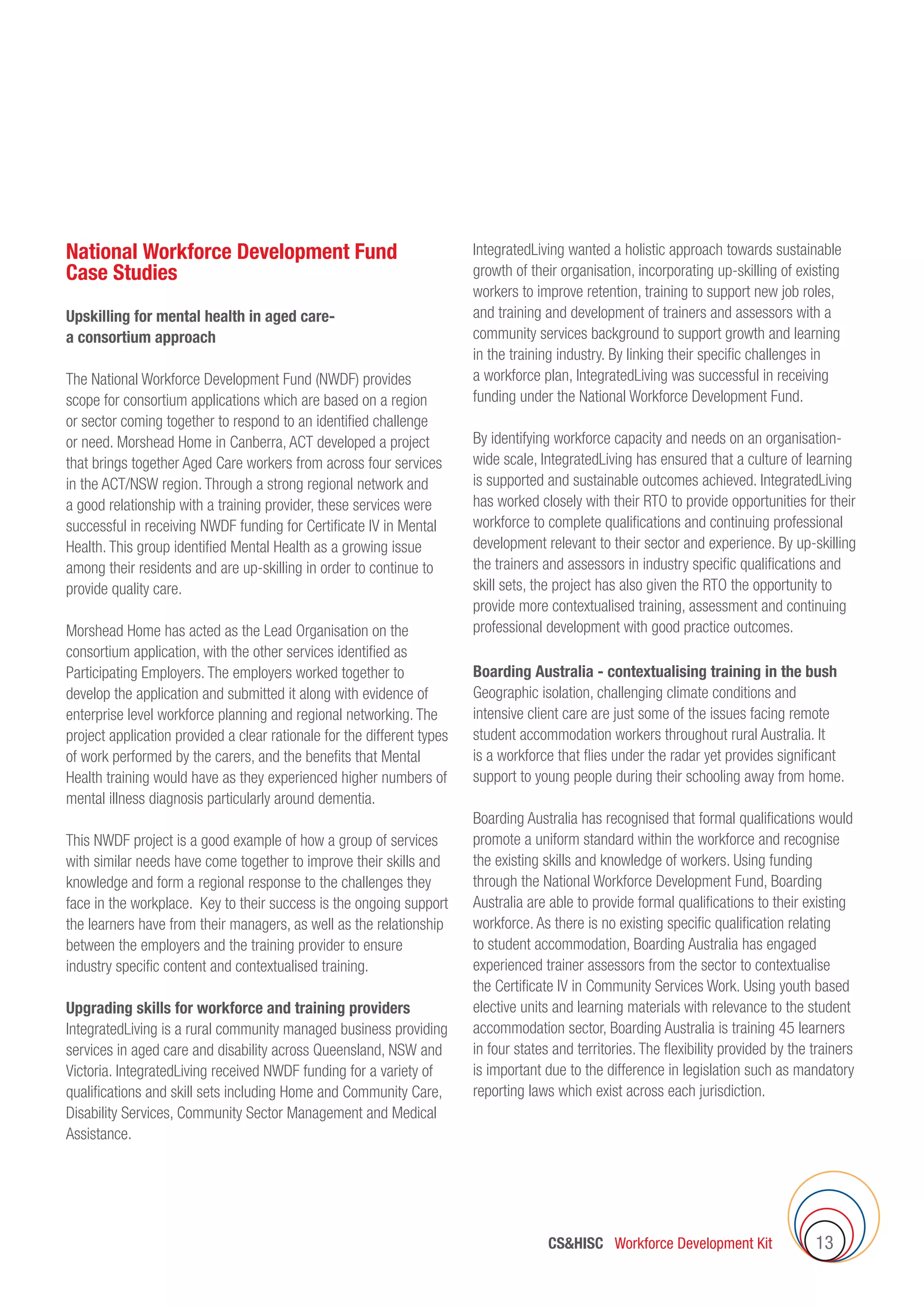 CSHISC Workforce Development Kit 13
National Workforce Development Fund
Case Studies
Upskilling for mental health in aged care-
a consortium approach
The National Workforce Development Fund (NWDF) provides
scope for consortium applications which are based on a region
or sector coming together to respond to an identified challenge
or need. Morshead Home in Canberra, ACT developed a project
that brings together Aged Care workers from across four services
in the ACT/NSW region. Through a strong regional network and
a good relationship with a training provider, these services were
successful in receiving NWDF funding for Certificate IV in Mental
Health. This group identified Mental Health as a growing issue
among their residents and are up-skilling in order to continue to
provide quality care.
Morshead Home has acted as the Lead Organisation on the
consortium application, with the other services identified as
Participating Employers. The employers worked together to
develop the application and submitted it along with evidence of
enterprise level workforce planning and regional networking. The
project application provided a clear rationale for the different types
of work performed by the carers, and the benefits that Mental
Health training would have as they experienced higher numbers of
mental illness diagnosis particularly around dementia.
This NWDF project is a good example of how a group of services
with similar needs have come together to improve their skills and
knowledge and form a regional response to the challenges they
face in the workplace. Key to their success is the ongoing support
the learners have from their managers, as well as the relationship
between the employers and the training provider to ensure
industry specific content and contextualised training.
Upgrading skills for workforce and training providers
IntegratedLiving is a rural community managed business providing
services in aged care and disability across Queensland, NSW and
Victoria. IntegratedLiving received NWDF funding for a variety of
qualifications and skill sets including Home and Community Care,
Disability Services, Community Sector Management and Medical
Assistance.
IntegratedLiving wanted a holistic approach towards sustainable
growth of their organisation, incorporating up-skilling of existing
workers to improve retention, training to support new job roles,
and training and development of trainers and assessors with a
community services background to support growth and learning
in the training industry. By linking their specific challenges in
a workforce plan, IntegratedLiving was successful in receiving
funding under the National Workforce Development Fund.
By identifying workforce capacity and needs on an organisation-
wide scale, IntegratedLiving has ensured that a culture of learning
is supported and sustainable outcomes achieved. IntegratedLiving
has worked closely with their RTO to provide opportunities for their
workforce to complete qualifications and continuing professional
development relevant to their sector and experience. By up-skilling
the trainers and assessors in industry specific qualifications and
skill sets, the project has also given the RTO the opportunity to
provide more contextualised training, assessment and continuing
professional development with good practice outcomes.
Boarding Australia - contextualising training in the bush
Geographic isolation, challenging climate conditions and
intensive client care are just some of the issues facing remote
student accommodation workers throughout rural Australia. It
is a workforce that flies under the radar yet provides significant
support to young people during their schooling away from home.
Boarding Australia has recognised that formal qualifications would
promote a uniform standard within the workforce and recognise
the existing skills and knowledge of workers. Using funding
through the National Workforce Development Fund, Boarding
Australia are able to provide formal qualifications to their existing
workforce. As there is no existing specific qualification relating
to student accommodation, Boarding Australia has engaged
experienced trainer assessors from the sector to contextualise
the Certificate IV in Community Services Work. Using youth based
elective units and learning materials with relevance to the student
accommodation sector, Boarding Australia is training 45 learners
in four states and territories. The flexibility provided by the trainers
is important due to the difference in legislation such as mandatory
reporting laws which exist across each jurisdiction.
 