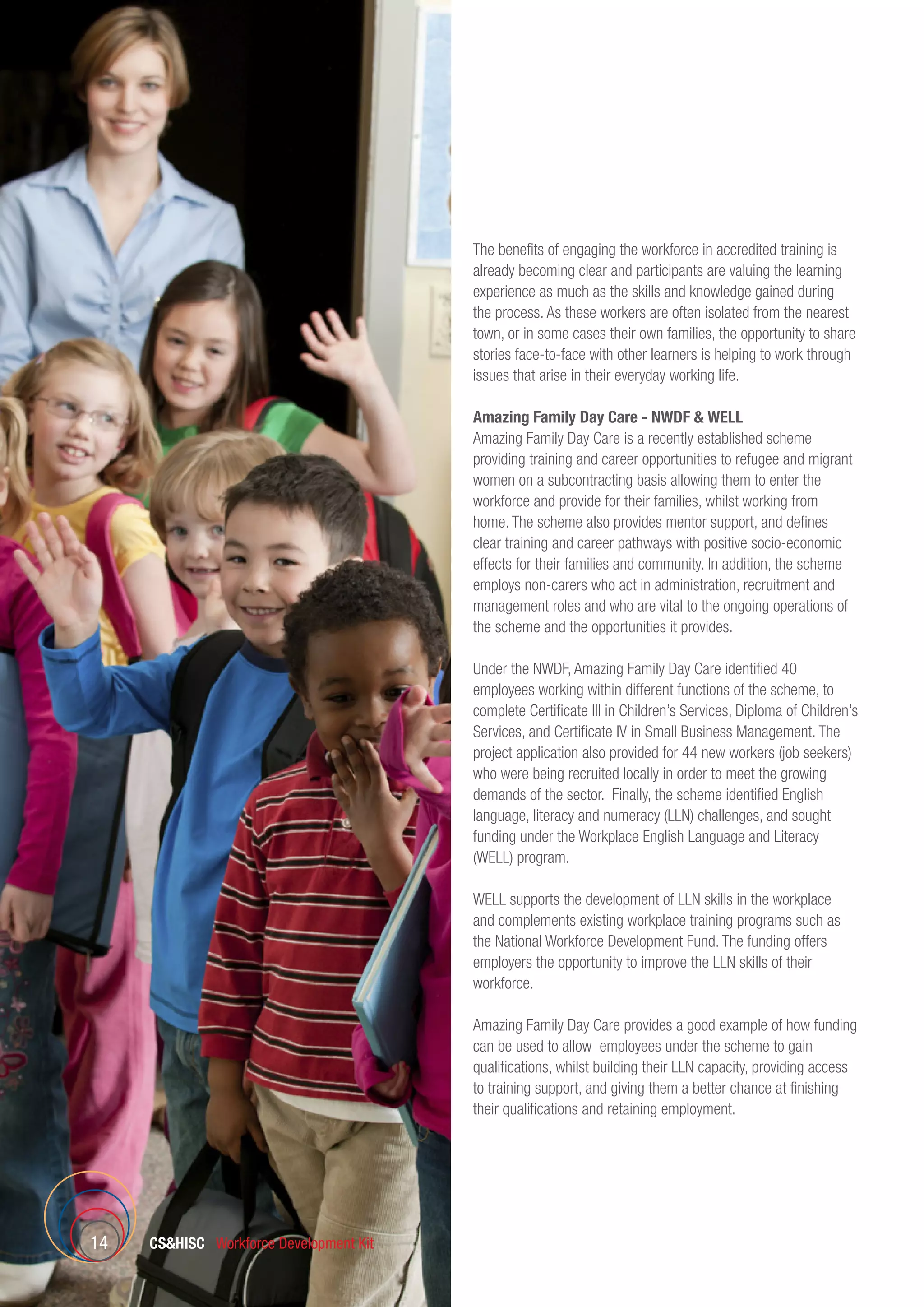 CSHISC Workforce Development Kit14
The benefits of engaging the workforce in accredited training is
already becoming clear and participants are valuing the learning
experience as much as the skills and knowledge gained during
the process. As these workers are often isolated from the nearest
town, or in some cases their own families, the opportunity to share
stories face-to-face with other learners is helping to work through
issues that arise in their everyday working life.
Amazing Family Day Care - NWDF  WELL
Amazing Family Day Care is a recently established scheme
providing training and career opportunities to refugee and migrant
women on a subcontracting basis allowing them to enter the
workforce and provide for their families, whilst working from
home. The scheme also provides mentor support, and defines
clear training and career pathways with positive socio-economic
effects for their families and community. In addition, the scheme
employs non-carers who act in administration, recruitment and
management roles and who are vital to the ongoing operations of
the scheme and the opportunities it provides.
Under the NWDF, Amazing Family Day Care identified 40
employees working within different functions of the scheme, to
complete Certificate III in Children’s Services, Diploma of Children’s
Services, and Certificate IV in Small Business Management. The
project application also provided for 44 new workers (job seekers)
who were being recruited locally in order to meet the growing
demands of the sector. Finally, the scheme identified English
language, literacy and numeracy (LLN) challenges, and sought
funding under the Workplace English Language and Literacy
(WELL) program.
WELL supports the development of LLN skills in the workplace
and complements existing workplace training programs such as
the National Workforce Development Fund. The funding offers
employers the opportunity to improve the LLN skills of their
workforce.
Amazing Family Day Care provides a good example of how funding
can be used to allow employees under the scheme to gain
qualifications, whilst building their LLN capacity, providing access
to training support, and giving them a better chance at finishing
their qualifications and retaining employment.
 