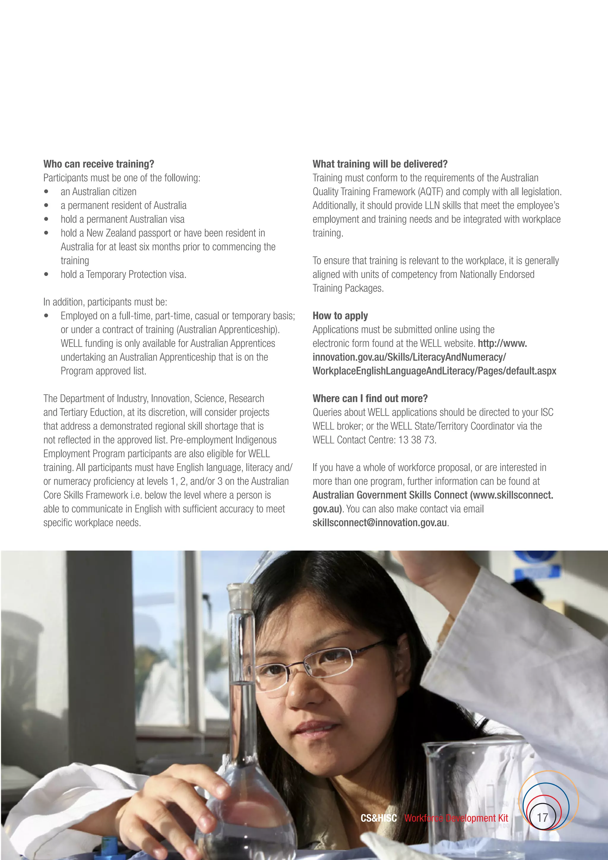 CSHISC Workforce Development Kit 17
Who can receive training?
Participants must be one of the following:
•	 an Australian citizen
•	 a permanent resident of Australia
•	 hold a permanent Australian visa
•	 hold a New Zealand passport or have been resident in
Australia for at least six months prior to commencing the
training
•	 hold a Temporary Protection visa.
In addition, participants must be:
•	 Employed on a full-time, part-time, casual or temporary basis;
or under a contract of training (Australian Apprenticeship).
WELL funding is only available for Australian Apprentices
undertaking an Australian Apprenticeship that is on the
Program approved list.
The Department of Industry, Innovation, Science, Research
and Tertiary Eduction, at its discretion, will consider projects
that address a demonstrated regional skill shortage that is
not reflected in the approved list. Pre-employment Indigenous
Employment Program participants are also eligible for WELL
training. All participants must have English language, literacy and/
or numeracy proficiency at levels 1, 2, and/or 3 on the Australian
Core Skills Framework i.e. below the level where a person is
able to communicate in English with sufficient accuracy to meet
specific workplace needs.
What training will be delivered?
Training must conform to the requirements of the Australian
Quality Training Framework (AQTF) and comply with all legislation.
Additionally, it should provide LLN skills that meet the employee’s
employment and training needs and be integrated with workplace
training.
To ensure that training is relevant to the workplace, it is generally
aligned with units of competency from Nationally Endorsed
Training Packages.
How to apply
Applications must be submitted online using the
electronic form found at the WELL website. http://www.
innovation.gov.au/Skills/LiteracyAndNumeracy/
WorkplaceEnglishLanguageAndLiteracy/Pages/default.aspx
Where can I find out more?
Queries about WELL applications should be directed to your ISC
WELL broker; or the WELL State/Territory Coordinator via the
WELL Contact Centre: 13 38 73.
If you have a whole of workforce proposal, or are interested in
more than one program, further information can be found at
Australian Government Skills Connect (www.skillsconnect.
gov.au). You can also make contact via email
skillsconnect@innovation.gov.au.
 