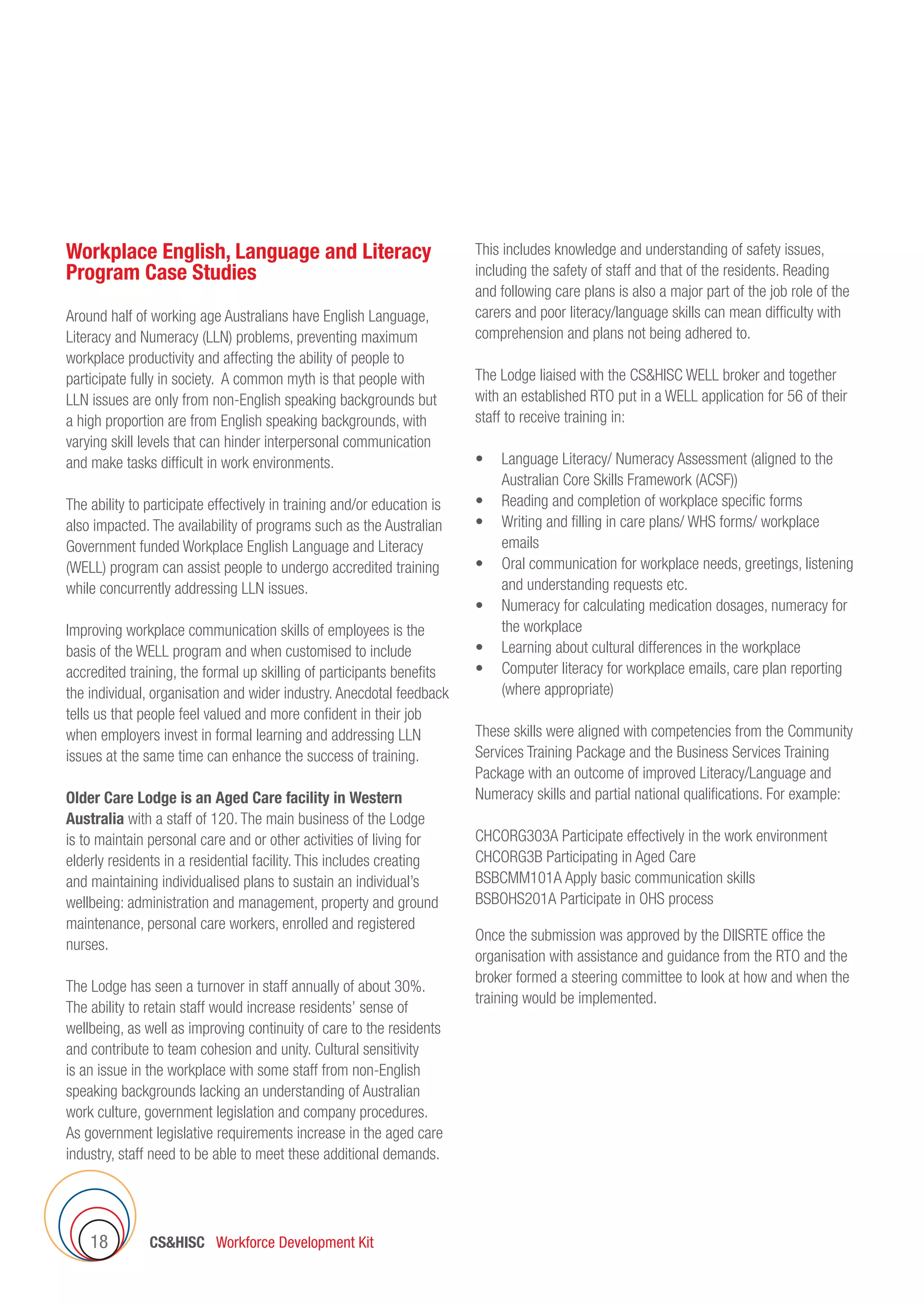 CSHISC Workforce Development Kit18
Workplace English, Language and Literacy
Program Case Studies
Around half of working age Australians have English Language,
Literacy and Numeracy (LLN) problems, preventing maximum
workplace productivity and affecting the ability of people to
participate fully in society. A common myth is that people with
LLN issues are only from non-English speaking backgrounds but
a high proportion are from English speaking backgrounds, with
varying skill levels that can hinder interpersonal communication
and make tasks difficult in work environments.
The ability to participate effectively in training and/or education is
also impacted. The availability of programs such as the Australian
Government funded Workplace English Language and Literacy
(WELL) program can assist people to undergo accredited training
while concurrently addressing LLN issues.
Improving workplace communication skills of employees is the
basis of the WELL program and when customised to include
accredited training, the formal up skilling of participants benefits
the individual, organisation and wider industry. Anecdotal feedback
tells us that people feel valued and more confident in their job
when employers invest in formal learning and addressing LLN
issues at the same time can enhance the success of training.
Older Care Lodge is an Aged Care facility in Western
Australia with a staff of 120. The main business of the Lodge
is to maintain personal care and or other activities of living for
elderly residents in a residential facility. This includes creating
and maintaining individualised plans to sustain an individual’s
wellbeing: administration and management, property and ground
maintenance, personal care workers, enrolled and registered
nurses.
The Lodge has seen a turnover in staff annually of about 30%.
The ability to retain staff would increase residents’ sense of
wellbeing, as well as improving continuity of care to the residents
and contribute to team cohesion and unity. Cultural sensitivity
is an issue in the workplace with some staff from non-English
speaking backgrounds lacking an understanding of Australian
work culture, government legislation and company procedures.
As government legislative requirements increase in the aged care
industry, staff need to be able to meet these additional demands.
This includes knowledge and understanding of safety issues,
including the safety of staff and that of the residents. Reading
and following care plans is also a major part of the job role of the
carers and poor literacy/language skills can mean difficulty with
comprehension and plans not being adhered to.
The Lodge liaised with the CSHISC WELL broker and together
with an established RTO put in a WELL application for 56 of their
staff to receive training in:
•	 Language Literacy/ Numeracy Assessment (aligned to the
Australian Core Skills Framework (ACSF))
•	 Reading and completion of workplace specific forms
•	 Writing and filling in care plans/ WHS forms/ workplace
emails
•	 Oral communication for workplace needs, greetings, listening
and understanding requests etc.
•	 Numeracy for calculating medication dosages, numeracy for
the workplace
•	 Learning about cultural differences in the workplace
•	 Computer literacy for workplace emails, care plan reporting
(where appropriate)
These skills were aligned with competencies from the Community
Services Training Package and the Business Services Training
Package with an outcome of improved Literacy/Language and
Numeracy skills and partial national qualifications. For example:
CHCORG303A Participate effectively in the work environment
CHCORG3B Participating in Aged Care
BSBCMM101A Apply basic communication skills
BSBOHS201A Participate in OHS process
Once the submission was approved by the DIISRTE office the
organisation with assistance and guidance from the RTO and the
broker formed a steering committee to look at how and when the
training would be implemented.
 