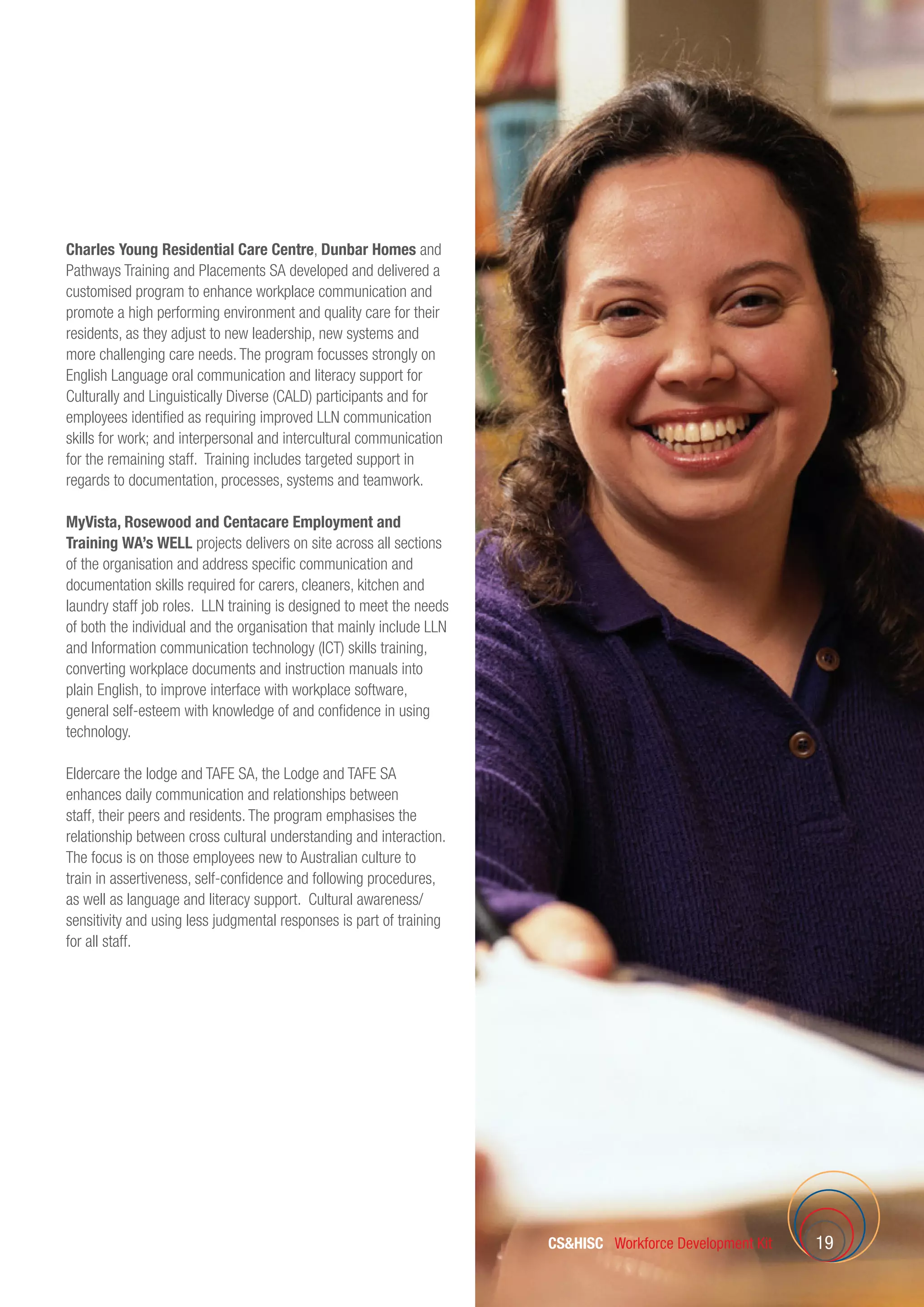 19
Charles Young Residential Care Centre, Dunbar Homes and
Pathways Training and Placements SA developed and delivered a
customised program to enhance workplace communication and
promote a high performing environment and quality care for their
residents, as they adjust to new leadership, new systems and
more challenging care needs. The program focusses strongly on
English Language oral communication and literacy support for
Culturally and Linguistically Diverse (CALD) participants and for
employees identified as requiring improved LLN communication
skills for work; and interpersonal and intercultural communication
for the remaining staff. Training includes targeted support in
regards to documentation, processes, systems and teamwork.
MyVista, Rosewood and Centacare Employment and
Training WA’s WELL projects delivers on site across all sections
of the organisation and address specific communication and
documentation skills required for carers, cleaners, kitchen and
laundry staff job roles. LLN training is designed to meet the needs
of both the individual and the organisation that mainly include LLN
and Information communication technology (ICT) skills training,
converting workplace documents and instruction manuals into
plain English, to improve interface with workplace software,
general self-esteem with knowledge of and confidence in using
technology.
Eldercare the lodge and TAFE SA, the Lodge and TAFE SA
enhances daily communication and relationships between
staff, their peers and residents. The program emphasises the
relationship between cross cultural understanding and interaction.
The focus is on those employees new to Australian culture to
train in assertiveness, self-confidence and following procedures,
as well as language and literacy support.  Cultural awareness/
sensitivity and using less judgmental responses is part of training
for all staff.
CSHISC Workforce Development Kit
 