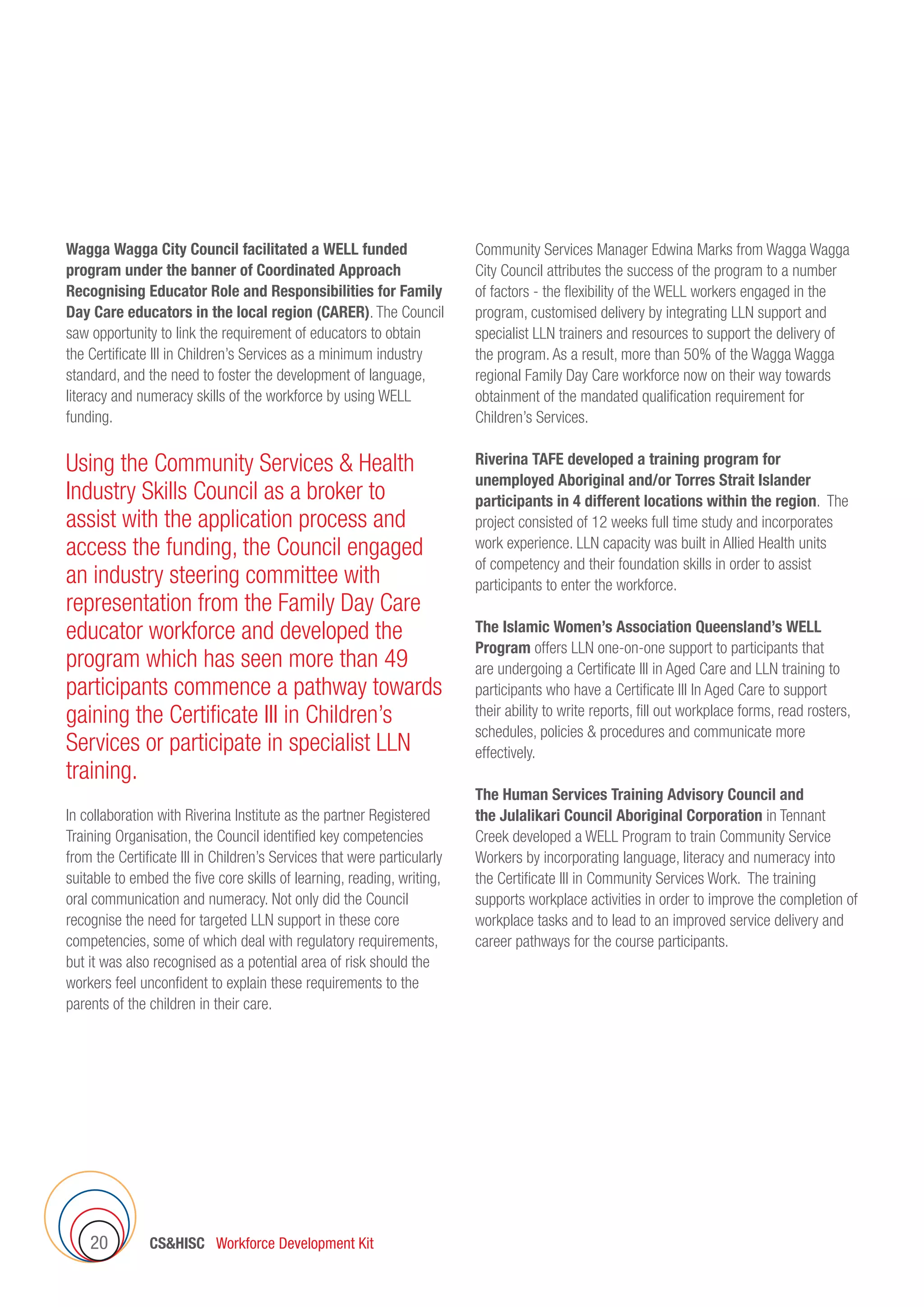 CSHISC Workforce Development Kit20
Wagga Wagga City Council facilitated a WELL funded
program under the banner of Coordinated Approach
Recognising Educator Role and Responsibilities for Family
Day Care educators in the local region (CARER). The Council
saw opportunity to link the requirement of educators to obtain
the Certificate III in Children’s Services as a minimum industry
standard, and the need to foster the development of language,
literacy and numeracy skills of the workforce by using WELL
funding.
Using the Community Services  Health
Industry Skills Council as a broker to
assist with the application process and
access the funding, the Council engaged
an industry steering committee with
representation from the Family Day Care
educator workforce and developed the
program which has seen more than 49
participants commence a pathway towards
gaining the Certificate III in Children’s
Services or participate in specialist LLN
training.
In collaboration with Riverina Institute as the partner Registered
Training Organisation, the Council identified key competencies
from the Certificate III in Children’s Services that were particularly
suitable to embed the five core skills of learning, reading, writing,
oral communication and numeracy. Not only did the Council
recognise the need for targeted LLN support in these core
competencies, some of which deal with regulatory requirements,
but it was also recognised as a potential area of risk should the
workers feel unconfident to explain these requirements to the
parents of the children in their care.
Community Services Manager Edwina Marks from Wagga Wagga
City Council attributes the success of the program to a number
of factors - the flexibility of the WELL workers engaged in the
program, customised delivery by integrating LLN support and
specialist LLN trainers and resources to support the delivery of
the program. As a result, more than 50% of the Wagga Wagga
regional Family Day Care workforce now on their way towards
obtainment of the mandated qualification requirement for
Children’s Services.
Riverina TAFE developed a training program for
unemployed Aboriginal and/or Torres Strait Islander
participants in 4 different locations within the region. The
project consisted of 12 weeks full time study and incorporates
work experience. LLN capacity was built in Allied Health units
of competency and their foundation skills in order to assist
participants to enter the workforce.  
The Islamic Women’s Association Queensland’s WELL
Program offers LLN one-on-one support to participants that
are undergoing a Certificate III in Aged Care and LLN training to
participants who have a Certificate III In Aged Care to support
their ability to write reports, fill out workplace forms, read rosters,
schedules, policies  procedures and communicate more
effectively.
The Human Services Training Advisory Council and
the Julalikari Council Aboriginal Corporation in Tennant
Creek developed a WELL Program to train Community Service
Workers by incorporating language, literacy and numeracy into
the Certificate III in Community Services Work. The training
supports workplace activities in order to improve the completion of
workplace tasks and to lead to an improved service delivery and
career pathways for the course participants.
 
