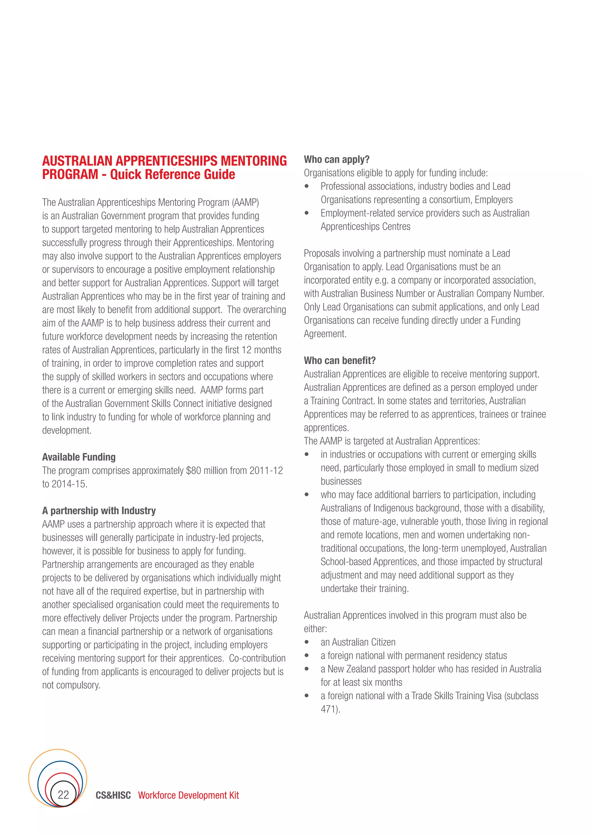 CSHISC Workforce Development Kit22
AUSTRALIAN APPRENTICESHIPS MENTORING
PROGRAM - Quick Reference Guide
The Australian Apprenticeships Mentoring Program (AAMP)
is an Australian Government program that provides funding
to support targeted mentoring to help Australian Apprentices
successfully progress through their Apprenticeships. Mentoring
may also involve support to the Australian Apprentices employers
or supervisors to encourage a positive employment relationship
and better support for Australian Apprentices. Support will target
Australian Apprentices who may be in the first year of training and
are most likely to benefit from additional support. The overarching
aim of the AAMP is to help business address their current and
future workforce development needs by increasing the retention
rates of Australian Apprentices, particularly in the first 12 months
of training, in order to improve completion rates and support
the supply of skilled workers in sectors and occupations where
there is a current or emerging skills need. AAMP forms part
of the Australian Government Skills Connect initiative designed
to link industry to funding for whole of workforce planning and
development.
Available Funding
The program comprises approximately $80 million from 2011-12
to 2014-15.
A partnership with Industry
AAMP uses a partnership approach where it is expected that
businesses will generally participate in industry-led projects,
however, it is possible for business to apply for funding.
Partnership arrangements are encouraged as they enable
projects to be delivered by organisations which individually might
not have all of the required expertise, but in partnership with
another specialised organisation could meet the requirements to
more effectively deliver Projects under the program. Partnership
can mean a financial partnership or a network of organisations
supporting or participating in the project, including employers
receiving mentoring support for their apprentices. Co-contribution
of funding from applicants is encouraged to deliver projects but is
not compulsory.
Who can apply?
Organisations eligible to apply for funding include:
•	 Professional associations, industry bodies and Lead
Organisations representing a consortium, Employers
•	 Employment-related service providers such as Australian
Apprenticeships Centres
Proposals involving a partnership must nominate a Lead
Organisation to apply. Lead Organisations must be an
incorporated entity e.g. a company or incorporated association,
with Australian Business Number or Australian Company Number.
Only Lead Organisations can submit applications, and only Lead
Organisations can receive funding directly under a Funding
Agreement.
Who can benefit?
Australian Apprentices are eligible to receive mentoring support.
Australian Apprentices are defined as a person employed under
a Training Contract. In some states and territories, Australian
Apprentices may be referred to as apprentices, trainees or trainee
apprentices.
The AAMP is targeted at Australian Apprentices:
•	 in industries or occupations with current or emerging skills
need, particularly those employed in small to medium sized
businesses
•	 who may face additional barriers to participation, including
Australians of Indigenous background, those with a disability,
those of mature-age, vulnerable youth, those living in regional
and remote locations, men and women undertaking non-
traditional occupations, the long-term unemployed, Australian
School-based Apprentices, and those impacted by structural
adjustment and may need additional support as they
undertake their training.
Australian Apprentices involved in this program must also be
either:
•	 an Australian Citizen
•	 a foreign national with permanent residency status
•	 a New Zealand passport holder who has resided in Australia
for at least six months
•	 a foreign national with a Trade Skills Training Visa (subclass
471).
 