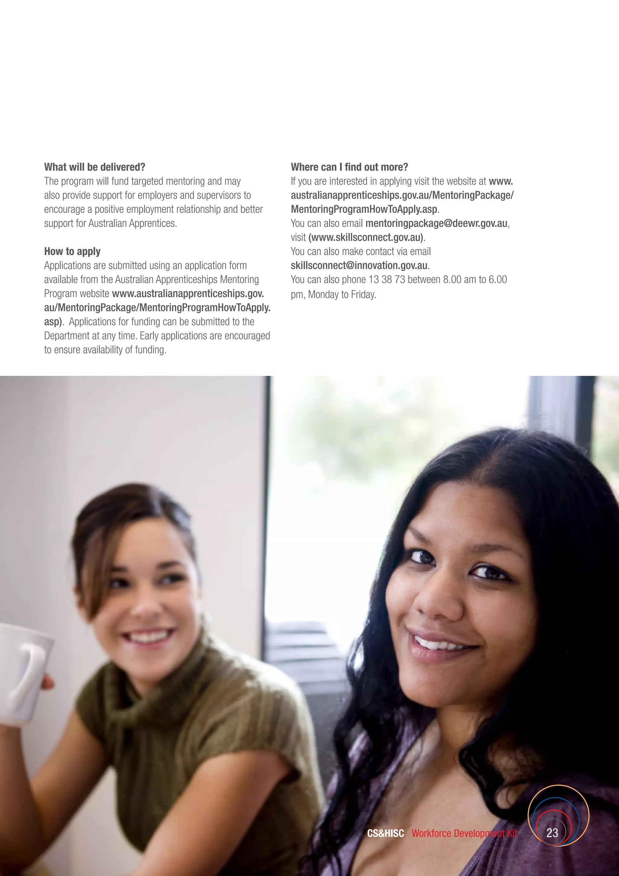 CSHISC Workforce Development Kit 23
What will be delivered?
The program will fund targeted mentoring and may
also provide support for employers and supervisors to
encourage a positive employment relationship and better
support for Australian Apprentices.
How to apply
Applications are submitted using an application form
available from the Australian Apprenticeships Mentoring
Program website www.australianapprenticeships.gov.
au/MentoringPackage/MentoringProgramHowToApply.
asp). Applications for funding can be submitted to the
Department at any time. Early applications are encouraged
to ensure availability of funding.
Where can I find out more?
If you are interested in applying visit the website at www.
australianapprenticeships.gov.au/MentoringPackage/
MentoringProgramHowToApply.asp.
You can also email mentoringpackage@deewr.gov.au,
visit (www.skillsconnect.gov.au).
You can also make contact via email
skillsconnect@innovation.gov.au.
You can also phone 13 38 73 between 8.00 am to 6.00
pm, Monday to Friday.
 