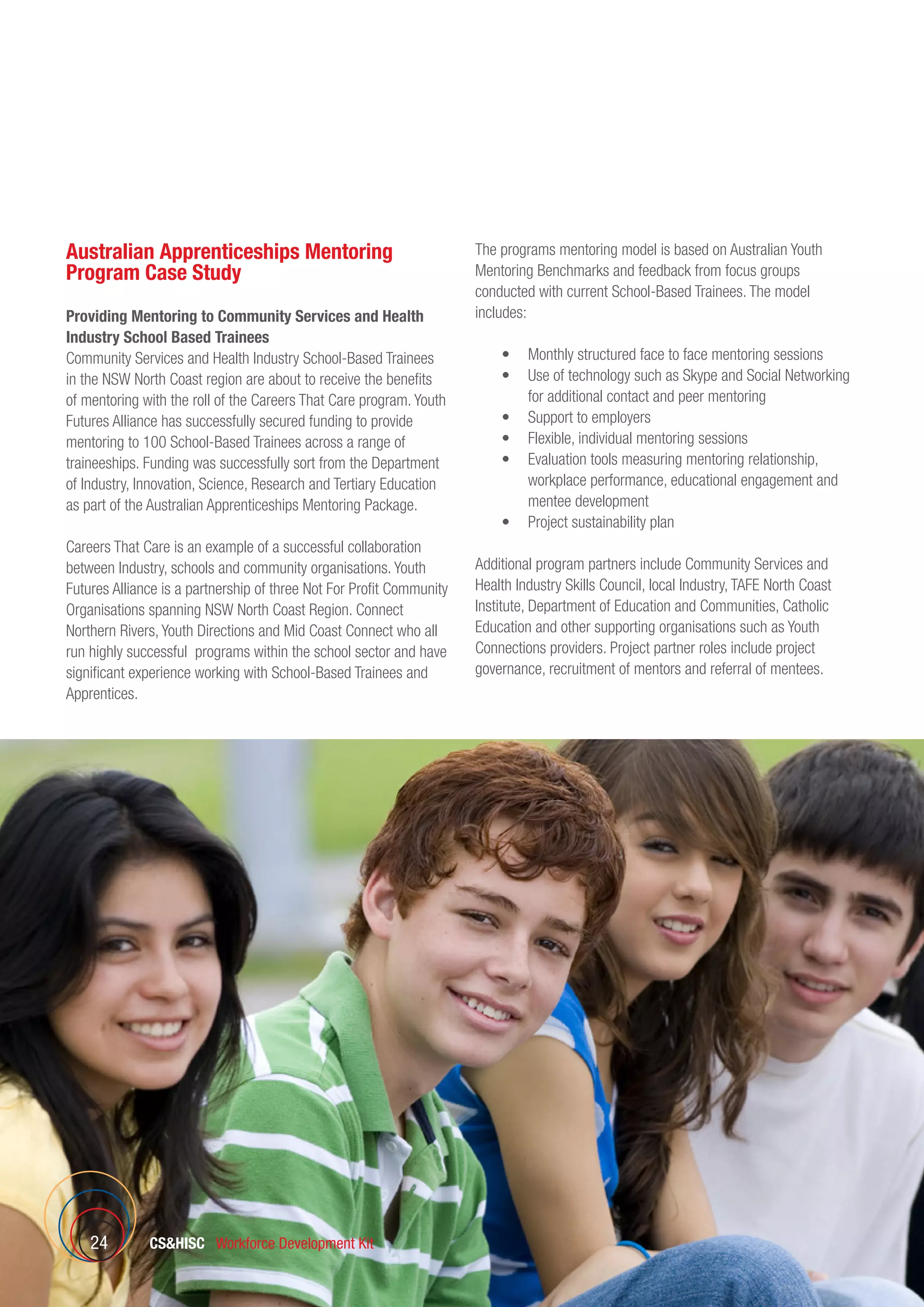 CSHISC Workforce Development Kit24
Australian Apprenticeships Mentoring
Program Case Study
Providing Mentoring to Community Services and Health
Industry School Based Trainees
Community Services and Health Industry School-Based Trainees
in the NSW North Coast region are about to receive the benefits
of mentoring with the roll of the Careers That Care program. Youth
Futures Alliance has successfully secured funding to provide
mentoring to 100 School-Based Trainees across a range of
traineeships. Funding was successfully sort from the Department
of Industry, Innovation, Science, Research and Tertiary Education
as part of the Australian Apprenticeships Mentoring Package.
Careers That Care is an example of a successful collaboration
between Industry, schools and community organisations. Youth
Futures Alliance is a partnership of three Not For Profit Community
Organisations spanning NSW North Coast Region. Connect
Northern Rivers, Youth Directions and Mid Coast Connect who all
run highly successful programs within the school sector and have
significant experience working with School-Based Trainees and
Apprentices.
The programs mentoring model is based on Australian Youth
Mentoring Benchmarks and feedback from focus groups
conducted with current School-Based Trainees. The model
includes:
	 •	 Monthly structured face to face mentoring sessions
	 •	 Use of technology such as Skype and Social Networking
for additional contact and peer mentoring
	 •	 Support to employers
	 •	 Flexible, individual mentoring sessions
	 •	 Evaluation tools measuring mentoring relationship,
workplace performance, educational engagement and
mentee development
	 •	 Project sustainability plan
Additional program partners include Community Services and
Health Industry Skills Council, local Industry, TAFE North Coast
Institute, Department of Education and Communities, Catholic
Education and other supporting organisations such as Youth
Connections providers. Project partner roles include project
governance, recruitment of mentors and referral of mentees.
 