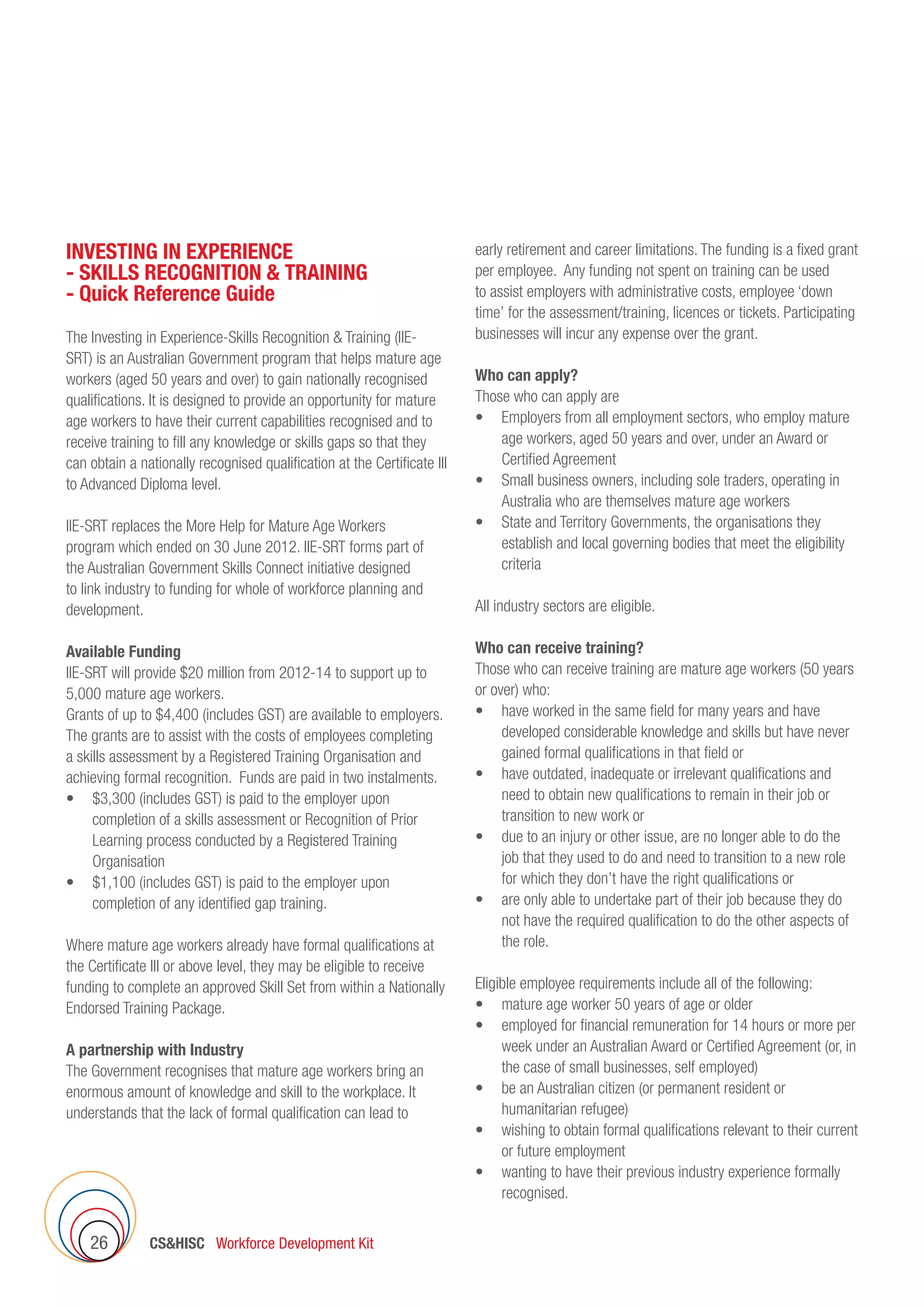 CSHISC Workforce Development Kit26
INVESTING IN EXPERIENCE
- SKILLS RECOGNITION  TRAINING
- Quick Reference Guide
The Investing in Experience-Skills Recognition  Training (IIE-
SRT) is an Australian Government program that helps mature age
workers (aged 50 years and over) to gain nationally recognised
qualifications. It is designed to provide an opportunity for mature
age workers to have their current capabilities recognised and to
receive training to fill any knowledge or skills gaps so that they
can obtain a nationally recognised qualification at the Certificate III
to Advanced Diploma level.
IIE-SRT replaces the More Help for Mature Age Workers
program which ended on 30 June 2012. IIE-SRT forms part of
the Australian Government Skills Connect initiative designed
to link industry to funding for whole of workforce planning and
development.
Available Funding
IIE-SRT will provide $20 million from 2012-14 to support up to
5,000 mature age workers.
Grants of up to $4,400 (includes GST) are available to employers.
The grants are to assist with the costs of employees completing
a skills assessment by a Registered Training Organisation and
achieving formal recognition. Funds are paid in two instalments.
•	 $3,300 (includes GST) is paid to the employer upon  
completion of a skills assessment or Recognition of Prior
Learning process conducted by a Registered Training
Organisation
•	 $1,100 (includes GST) is paid to the employer upon
completion of any identified gap training.
Where mature age workers already have formal qualifications at
the Certificate III or above level, they may be eligible to receive
funding to complete an approved Skill Set from within a Nationally
Endorsed Training Package.
A partnership with Industry
The Government recognises that mature age workers bring an
enormous amount of knowledge and skill to the workplace. It
understands that the lack of formal qualification can lead to
early retirement and career limitations. The funding is a fixed grant
per employee. Any funding not spent on training can be used
to assist employers with administrative costs, employee ‘down
time’ for the assessment/training, licences or tickets. Participating
businesses will incur any expense over the grant.
Who can apply?
Those who can apply are
•	 Employers from all employment sectors, who employ mature
age workers, aged 50 years and over, under an Award or
Certified Agreement
•	 Small business owners, including sole traders, operating in
Australia who are themselves mature age workers
•	 State and Territory Governments, the organisations they
establish and local governing bodies that meet the eligibility
criteria
All industry sectors are eligible.
Who can receive training?
Those who can receive training are mature age workers (50 years
or over) who:
•	 have worked in the same field for many years and have
developed considerable knowledge and skills but have never
gained formal qualifications in that field or
•	 have outdated, inadequate or irrelevant qualifications and
need to obtain new qualifications to remain in their job or
transition to new work or
•	 due to an injury or other issue, are no longer able to do the
job that they used to do and need to transition to a new role
for which they don’t have the right qualifications or
•	 are only able to undertake part of their job because they do
not have the required qualification to do the other aspects of
the role.
Eligible employee requirements include all of the following:
•	 mature age worker 50 years of age or older
•	 employed for financial remuneration for 14 hours or more per
week under an Australian Award or Certified Agreement (or, in
the case of small businesses, self employed)
•	 be an Australian citizen (or permanent resident or
humanitarian refugee)
•	 wishing to obtain formal qualifications relevant to their current
or future employment
•	 wanting to have their previous industry experience formally
recognised.
 