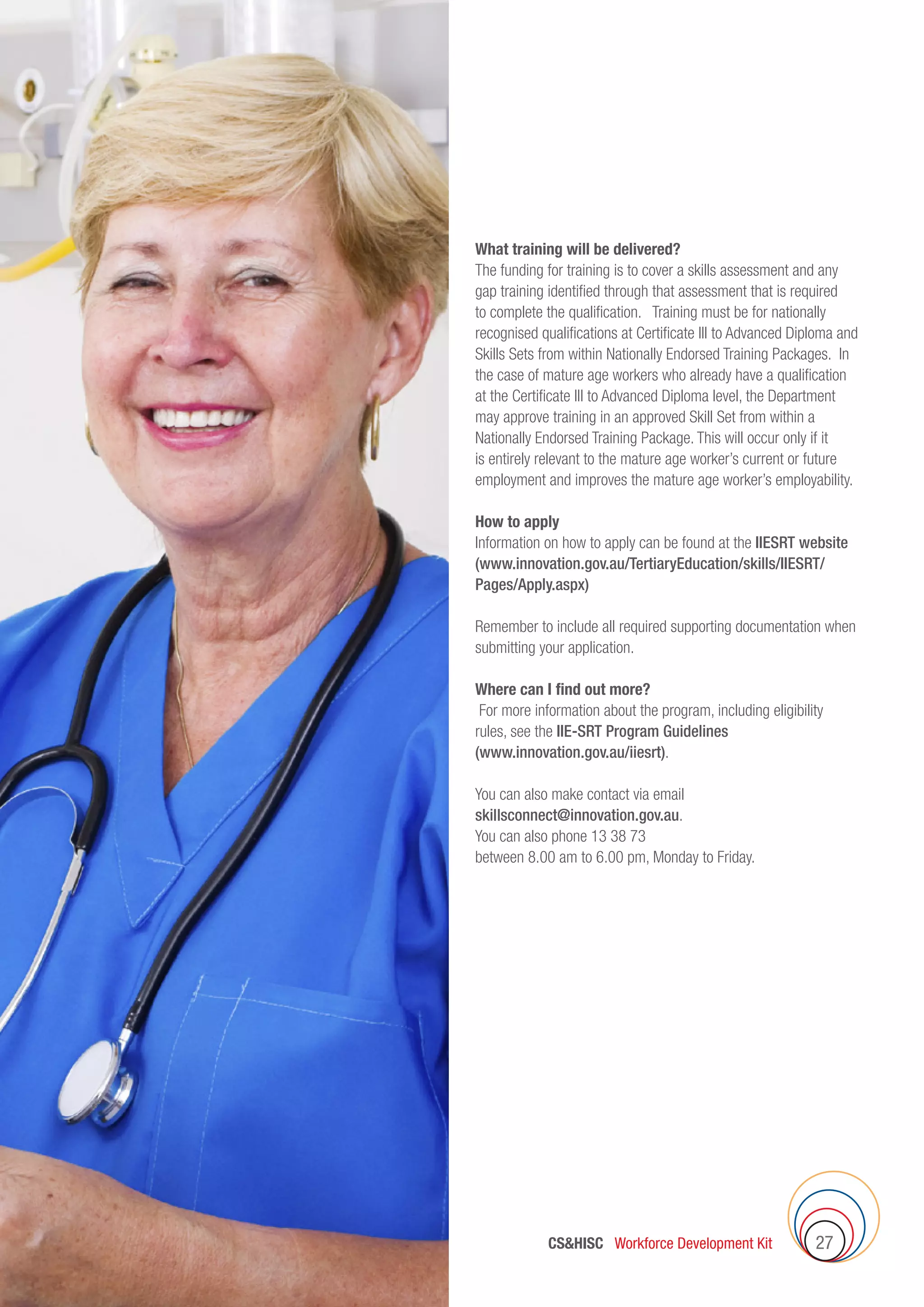 27CSHISC Workforce Development Kit
What training will be delivered?
The funding for training is to cover a skills assessment and any
gap training identified through that assessment that is required
to complete the qualification. Training must be for nationally
recognised qualifications at Certificate III to Advanced Diploma and
Skills Sets from within Nationally Endorsed Training Packages. In
the case of mature age workers who already have a qualification
at the Certificate III to Advanced Diploma level, the Department
may approve training in an approved Skill Set from within a
Nationally Endorsed Training Package. This will occur only if it
is entirely relevant to the mature age worker’s current or future
employment and improves the mature age worker’s employability.
How to apply
Information on how to apply can be found at the IIESRT website
(www.innovation.gov.au/TertiaryEducation/skills/IIESRT/
Pages/Apply.aspx)
Remember to include all required supporting documentation when
submitting your application.
Where can I find out more?
For more information about the program, including eligibility
rules, see the IIE-SRT Program Guidelines
(www.innovation.gov.au/iiesrt).
You can also make contact via email
skillsconnect@innovation.gov.au.
You can also phone 13 38 73
between 8.00 am to 6.00 pm, Monday to Friday.
 