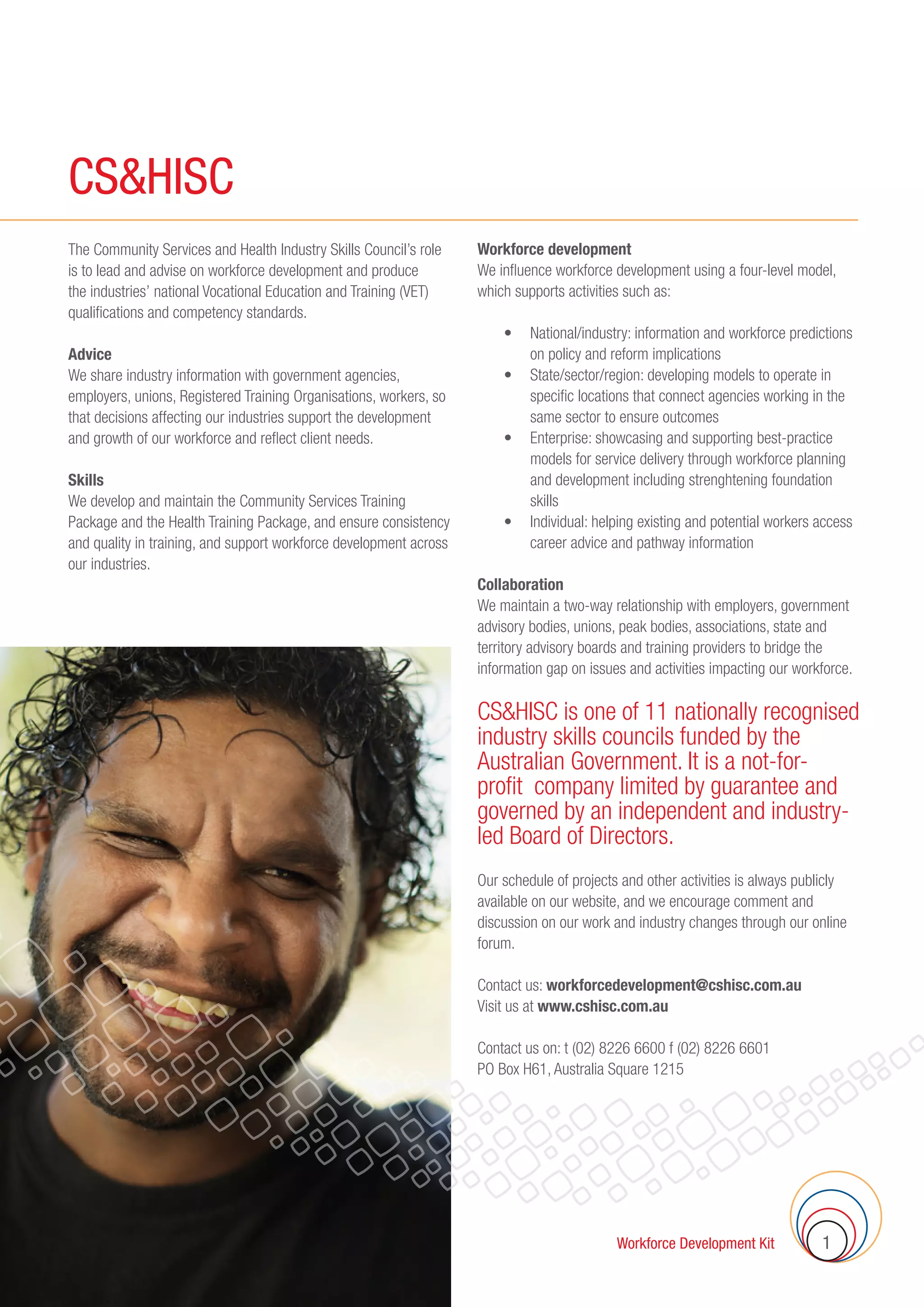 CS&HISC Workforce Development Kit 1
CS&HISC
The Community Services and Health Industry Skills Council’s role
is to lead and advise on workforce development and produce
the industries’ national Vocational Education and Training (VET)
qualifications and competency standards.
Advice
We share industry information with government agencies,
employers, unions, Registered Training Organisations, workers, so
that decisions affecting our industries support the development
and growth of our workforce and reflect client needs.
Skills
We develop and maintain the Community Services Training
Package and the Health Training Package, and ensure consistency
and quality in training, and support workforce development across
our industries.
Workforce development
We influence workforce development using a four-level model,
which supports activities such as:
	 •	 National/industry: information and workforce predictions
on policy and reform implications
	 •	 State/sector/region: developing models to operate in
specific locations that connect agencies working in the
same sector to ensure outcomes
	 •	 Enterprise: showcasing and supporting best-practice
models for service delivery through workforce planning
and development including strenghtening foundation
skills
	 •	 Individual: helping existing and potential workers access
career advice and pathway information
Collaboration
We maintain a two-way relationship with employers, government
advisory bodies, unions, peak bodies, associations, state and
territory advisory boards and training providers to bridge the
information gap on issues and activities impacting our workforce.
CSHISC is one of 11 nationally recognised
industry skills councils funded by the
Australian Government. It is a not-for-
profit company limited by guarantee and
governed by an independent and industry-
led Board of Directors.
Our schedule of projects and other activities is always publicly
available on our website, and we encourage comment and
discussion on our work and industry changes through our online
forum.
Contact us: workforcedevelopment@cshisc.com.au
Visit us at www.cshisc.com.au
Contact us on: t (02) 8226 6600 f (02) 8226 6601
PO Box H61, Australia Square 1215
CSHISC
 