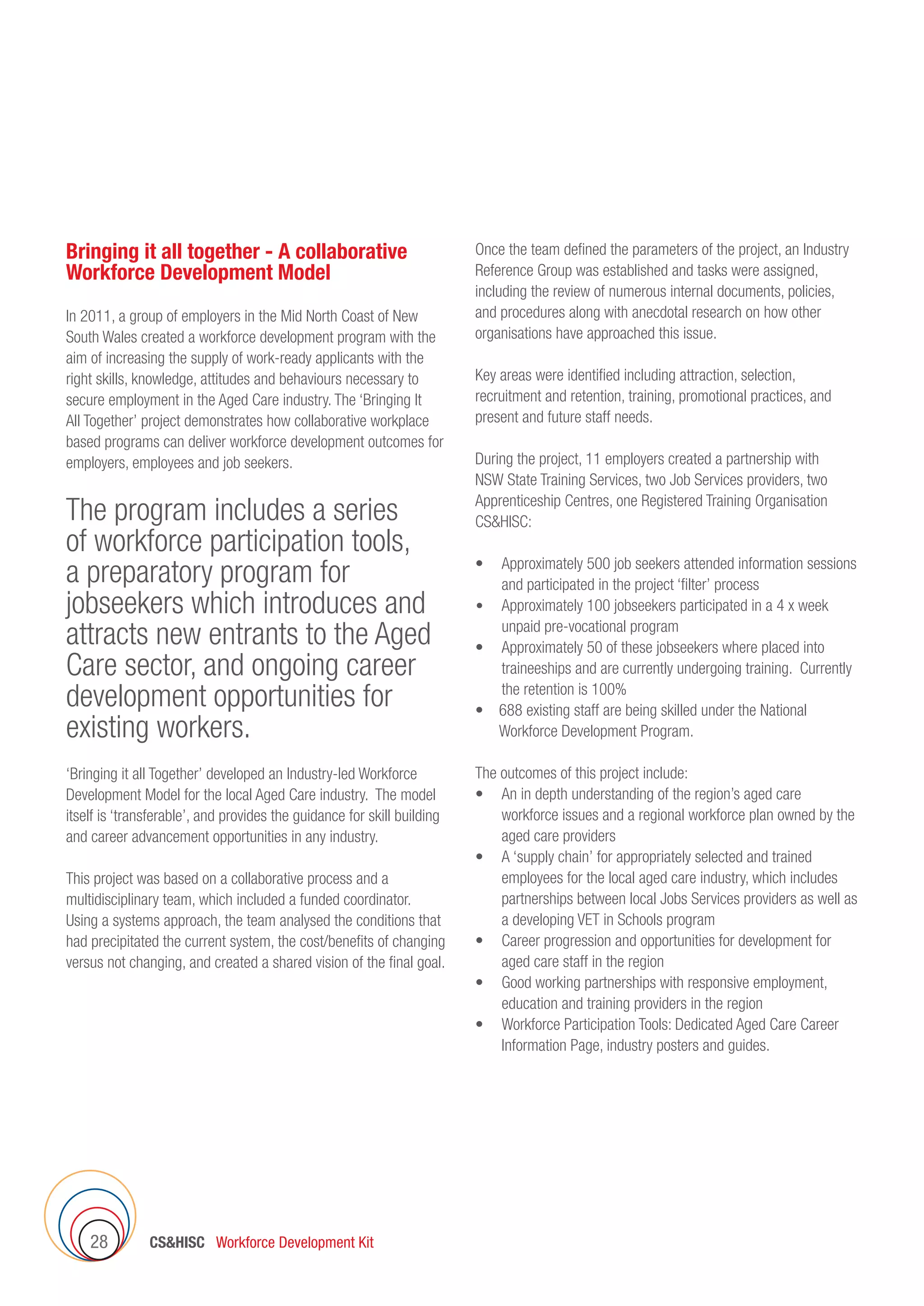CSHISC Workforce Development Kit28
Bringing it all together - A collaborative
Workforce Development Model
In 2011, a group of employers in the Mid North Coast of New
South Wales created a workforce development program with the
aim of increasing the supply of work-ready applicants with the
right skills, knowledge, attitudes and behaviours necessary to
secure employment in the Aged Care industry. The ‘Bringing It
All Together’ project demonstrates how collaborative workplace
based programs can deliver workforce development outcomes for
employers, employees and job seekers.
The program includes a series
of workforce participation tools,
a preparatory program for
jobseekers which introduces and
attracts new entrants to the Aged
Care sector, and ongoing career
development opportunities for
existing workers.
‘Bringing it all Together’ developed an Industry-led Workforce
Development Model for the local Aged Care industry. The model
itself is ‘transferable’, and provides the guidance for skill building
and career advancement opportunities in any industry.
This project was based on a collaborative process and a
multidisciplinary team, which included a funded coordinator.
Using a systems approach, the team analysed the conditions that
had precipitated the current system, the cost/benefits of changing
versus not changing, and created a shared vision of the final goal.
Once the team defined the parameters of the project, an Industry
Reference Group was established and tasks were assigned,
including the review of numerous internal documents, policies,
and procedures along with anecdotal research on how other
organisations have approached this issue.
Key areas were identified including attraction, selection,
recruitment and retention, training, promotional practices, and
present and future staff needs.
During the project, 11 employers created a partnership with
NSW State Training Services, two Job Services providers, two
Apprenticeship Centres, one Registered Training Organisation
CSHISC:
•	 Approximately 500 job seekers attended information sessions
and participated in the project ‘filter’ process
•	 Approximately 100 jobseekers participated in a 4 x week
unpaid pre-vocational program
•	 Approximately 50 of these jobseekers where placed into
traineeships and are currently undergoing training. Currently
the retention is 100%
•    688 existing staff are being skilled under the National
Workforce Development Program.
The outcomes of this project include:
•	 An in depth understanding of the region’s aged care
workforce issues and a regional workforce plan owned by the
aged care providers
•	 A ‘supply chain’ for appropriately selected and trained
employees for the local aged care industry, which includes
partnerships between local Jobs Services providers as well as
a developing VET in Schools program
•	 Career progression and opportunities for development for
aged care staff in the region
•	 Good working partnerships with responsive employment,
education and training providers in the region
•	 Workforce Participation Tools: Dedicated Aged Care Career
Information Page, industry posters and guides.
 