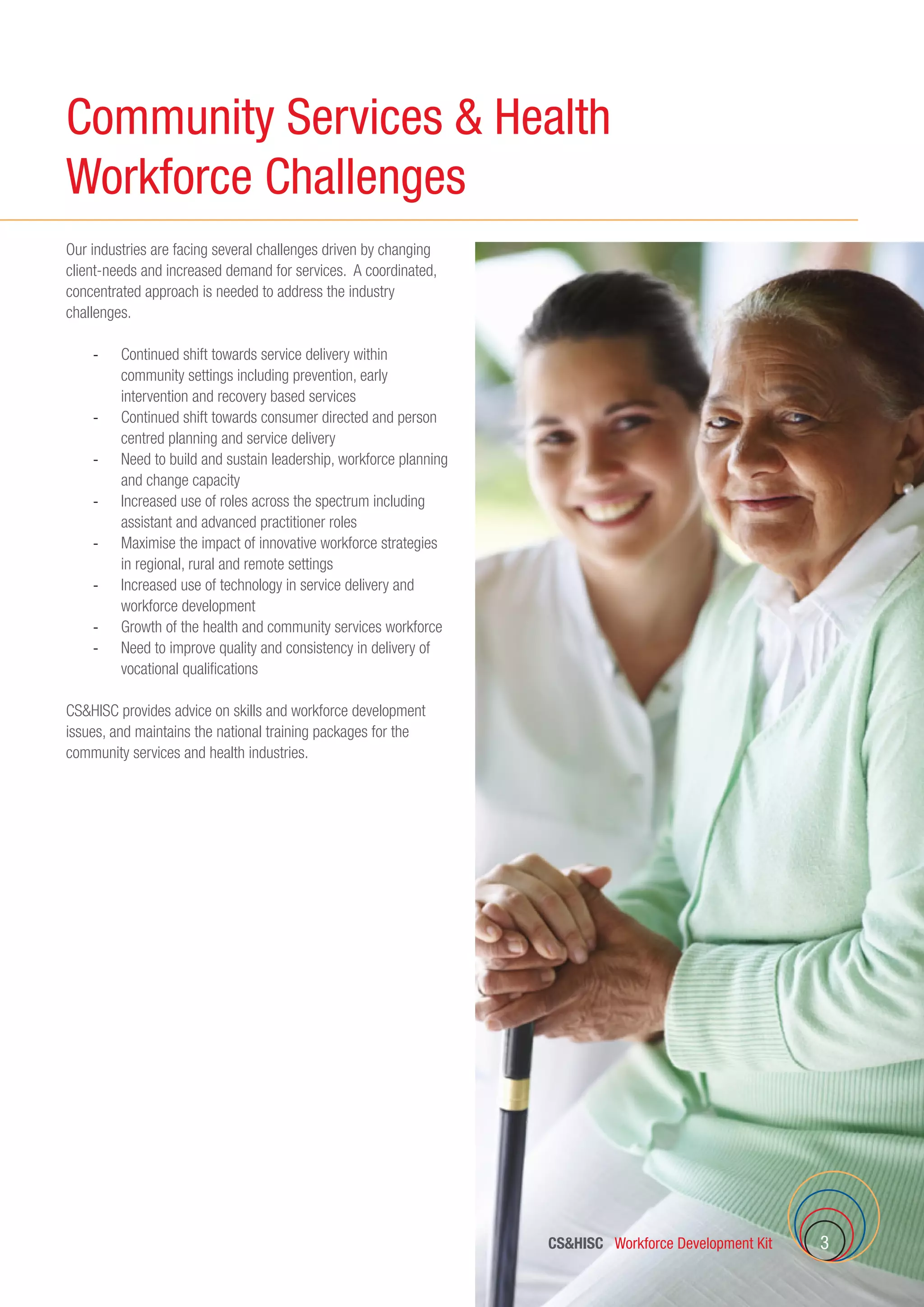 CSHISC Workforce Development Kit 3
Our industries are facing several challenges driven by changing
client-needs and increased demand for services. A coordinated,
concentrated approach is needed to address the industry
challenges.
-	 Continued shift towards service delivery within
community settings including prevention, early
intervention and recovery based services
-	 Continued shift towards consumer directed and person
centred planning and service delivery
-	 Need to build and sustain leadership, workforce planning
and change capacity
-	 Increased use of roles across the spectrum including
assistant and advanced practitioner roles
-	 Maximise the impact of innovative workforce strategies
in regional, rural and remote settings
-	 Increased use of technology in service delivery and
workforce development
-	 Growth of the health and community services workforce
-	 Need to improve quality and consistency in delivery of
vocational qualifications
CSHISC provides advice on skills and workforce development
issues, and maintains the national training packages for the
community services and health industries.
Community Services  Health
Workforce Challenges
 