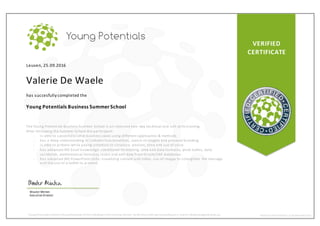 VERIFIED
CERTIFICATE
Leuven, 25.09.2016
Valerie De Waele
has succesfully completed the
Young Potentials Business Summer School
The Young Potenti als Business Summer School is an i ntensive two -day technical and soft skills training.
After fol lowing the Summer School the par ticipant:
- i s able to succesfully solve business cases using different approaches & methods
- has a deep understanding of LinkedIn functionalities, search strategies and personal branding
- i s able to present while paying attention to structure, posture, tone and use of voice
- has advanced MS Excel knowledge: conditional formatting, time and data formulas, pivot tables, data
val idation, mathematical formulas, insert and edit data from Oracle/SAP databases.
- has advanced MS PowerPoint skills: visualizing content and slides, use of i mages to strengthen the message
and the use of a tablet to present.
Wouter Minten
ExecutiveDirector
Young Potentials confirms theparticipation ofthis individual intheSummerSchool. Verify this certificate bysending an e-mailto info@youngpotentials.eu WWW.YOUNGPOTENTIALS.EU/SUMMERSCHOOL
 