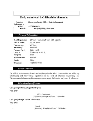 Tariq mahmood S/O Khushi muhammad
Address: Ghang road street # 10-12 link stadium park
sheikhupura.
Cell#: +923004100701
E-mail: tariqdhp550@yahoo.com
Personal Information
Total Experience: 23 Years / including 5 years DCS Operator
Date of Birth: 02, jan. 1969
Current Age: 46 Years
Nationality: Pakistani
Passport No #: BG0155612
CNIC #: 35404-1620561-9
Religion: Islam
Marital status: married
Gender: Male
Telephone: +923004100701
Career Objective
To achieve an opportunity in such a reputed organization where I can enhance and utilize my
challenging and hardworking capabilities in the field of Chemical Engineering and
Technology to full extent and that can provide me a gate for learning and career development.
Educational qualification
Govt. post graduate gollege sheikhupura
1985-1987
(F.S.c (pre engg)
{Higher Secondary Certificate 51% marks}
Govt. project High School Farooqabad
1982-1984
• Metric
. {Secondary School Certificate 75% Marks}
 