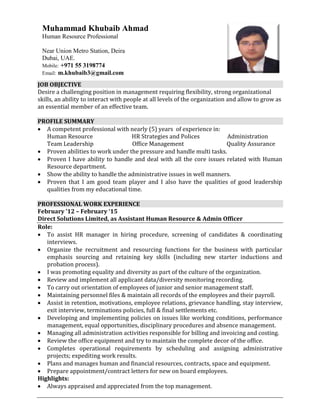 JOB OBJECTIVE
Desire a challenging position in management requiring flexibility, strong organizational
skills, an ability to interact with people at all levels of the organization and allow to grow as
an essential member of an effective team.
PROFILE SUMMARY
 A competent professional with nearly (5) years of experience in:
Human Resource HR Strategies and Polices Administration
Team Leadership Office Management Quality Assurance
 Proven abilities to work under the pressure and handle multi tasks.
 Proven I have ability to handle and deal with all the core issues related with Human
Resource department.
 Show the ability to handle the administrative issues in well manners.
 Proven that I am good team player and I also have the qualities of good leadership
qualities from my educational time.
PROFESSIONAL WORK EXPERIENCE
February ’12 – February ‘15
Direct Solutions Limited, as Assistant Human Resource & Admin Officer
Role:
 To assist HR manager in hiring procedure, screening of candidates & coordinating
interviews.
 Organize the recruitment and resourcing functions for the business with particular
emphasis sourcing and retaining key skills (including new starter inductions and
probation process).
 I was promoting equality and diversity as part of the culture of the organization.
 Review and implement all applicant data/diversity monitoring recording.
 To carry out orientation of employees of junior and senior management staff.
 Maintaining personnel files & maintain all records of the employees and their payroll.
 Assist in retention, motivations, employee relations, grievance handling, stay interview,
exit interview, terminations policies, full & final settlements etc.
 Developing and implementing policies on issues like working conditions, performance
management, equal opportunities, disciplinary procedures and absence management.
 Managing all administration activities responsible for billing and invoicing and costing.
 Review the office equipment and try to maintain the complete decor of the office.
 Completes operational requirements by scheduling and assigning administrative
projects; expediting work results.
 Plans and manages human and financial resources, contracts, space and equipment.
 Prepare appointment/contract letters for new on board employees.
Highlights:
 Always appraised and appreciated from the top management.
Muhammad Khubaib Ahmad
Human Resource Professional
Near Union Metro Station, Deira
Dubai, UAE.
Mobile: +971 55 3198774
Email: m.khubaib3@gmail.com
 