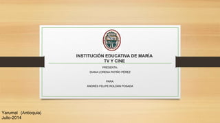 INSTITUCIÓN EDUCATIVA DE MARÍA
TV Y CINE
PRESENTA:
DIANA LORENA PATIÑO PÉREZ
PARA:
ANDRÉS FELIPE ROLDÁN POSADA
Yarumal (Antioquia)
Julio-2014
 