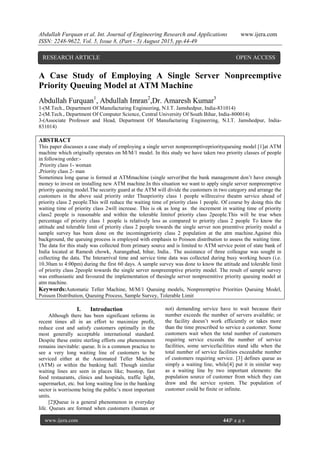 Abdullah Furquan et al. Int. Journal of Engineering Research and Applications www.ijera.com
ISSN: 2248-9622, Vol. 5, Issue 8, (Part - 5) August 2015, pp.44-49
www.ijera.com 44|P a g e
A Case Study of Employing A Single Server Nonpreemptive
Priority Queuing Model at ATM Machine
Abdullah Furquan1
, Abdullah Imran2
,Dr. Amaresh Kumar3
1-(M.Tech., Department Of Manufacturing Engineering, N.I.T. Jamshedpur, India-831014)
2-(M.Tech., Department Of Computer Science, Central University Of South Bihar, India-800014)
3-(Associate Professor and Head, Department Of Manufacturing Engineering, N.I.T. Jamshedpur, India-
831014)
ABSTRACT
This paper discusses a case study of employing a single server nonpreemptivepriorityqueuing model [1]at ATM
machine which originally operates on M/M/1 model. In this study we have taken two priority classes of people
in following order:-
.Priority class 1- woman
.Priority class 2- man
Sometimea long queue is formed at ATMmachine (single server)but the bank management don’t have enough
money to invest on installing new ATM machine.In this situation we want to apply single server nonpreemptive
priority queuing model.The security guard at the ATM will divide the customers in two category and arrange the
customers in the above said priority order Thuspriority class 1 people willreceive theatm service ahead of
priority class 2 people.This will reduce the waiting time of priority class 1 people. Of course by doing this the
waiting time of priority class 2will increase. This is ok as long as the increment in waiting time of priority
class2 people is reasonable and within the tolerable limitof priority class 2people.This will be true when
percentage of priority class 1 people is relatively less as compared to priority class 2 people To know the
attitude and tolerable limit of priority class 2 people towards the single server non preemtive priority model a
sample survey has been done on the incomingpriority class 2 population at the atm machine.Against this
background, the queuing process is employed with emphasis to Poisson distribution to assess the waiting time.
The data for this study was collected from primary source and is limited to ATM service point of state bank of
India located at Ramesh chowk, Aurangabad, bihar, India.. The assistance of three colleague was sought in
collecting the data. The Interarrival time and service time data was collected during busy working hours (i.e.
10.30am to 4:00pm) during the first 60 days. A sample survey was done to know the attitude and tolerable limit
of priority class 2people towards the single server nonpreemptive priority model. The result of sample survey
was enthusiastic and favoured the implementation of thesingle server nonpreemitive priority queuing model at
atm machine.
Keywords:Automatic Teller Machine, M/M/1 Queuing models, Nonpreemptive Priorities Queuing Model,
Poisson Distribution, Queuing Process, Sample Survey, Tolerable Limit
I. Introduction
Although there has been significant reforms in
recent times all in an effort to maximize profit,
reduce cost and satisfy customers optimally in the
most generally acceptable international standard.
Despite these entire sterling efforts one phenomenon
remains inevitable: queue. It is a common practice to
see a very long waiting line of customers to be
serviced either at the Automated Teller Machine
(ATM) or within the banking hall. Though similar
waiting lines are seen in places like; busstop, fast
food restaurants, clinics and hospitals, traffic light,
supermarket, etc. but long waiting line in the banking
sector is worrisome being the public’s most important
units.
[2]Queue is a general phenomenon in everyday
life. Queues are formed when customers (human or
not) demanding service have to wait because their
number exceeds the number of servers available; or
the facility doesn’t work efficiently or takes more
than the time prescribed to service a customer. Some
customers wait when the total number of customers
requiring service exceeds the number of service
facilities, some servicefacilities stand idle when the
total number of service facilities exceedsthe number
of customers requiring service. [3] defines queue as
simply a waiting line, while[4] put it in similar way
as a waiting line by two important elements: the
population source of customer from which they can
draw and the service system. The population of
customer could be finite or infinite.
RESEARCH ARTICLE OPEN ACCESS
 