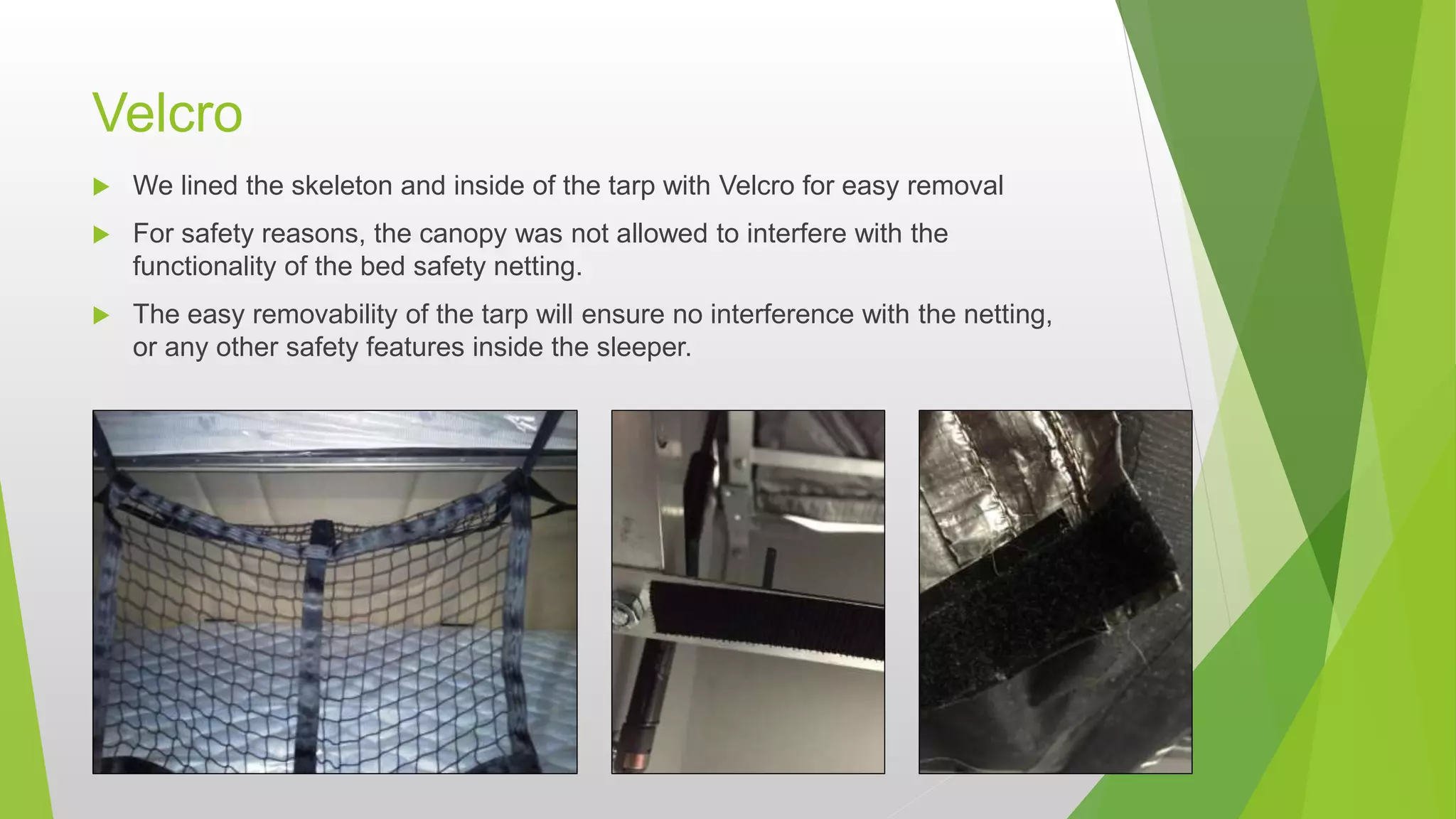Velcro
 We lined the skeleton and inside of the tarp with Velcro for easy removal
 For safety reasons, the canopy was not allowed to interfere with the
functionality of the bed safety netting.
 The easy removability of the tarp will ensure no interference with the netting,
or any other safety features inside the sleeper.
 