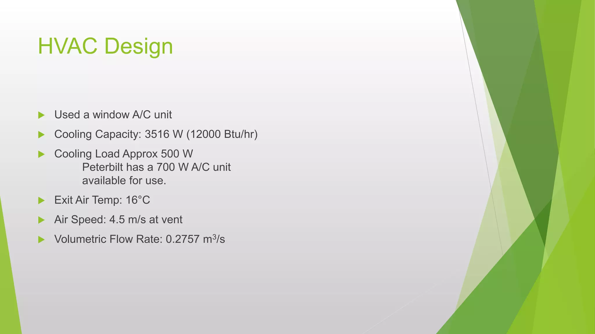 HVAC Design
 Used a window A/C unit
 Cooling Capacity: 3516 W (12000 Btu/hr)
 Cooling Load Approx 500 W
Peterbilt has a 700 W A/C unit
available for use.
 Exit Air Temp: 16°C
 Air Speed: 4.5 m/s at vent
 Volumetric Flow Rate: 0.2757 m3/s
 
