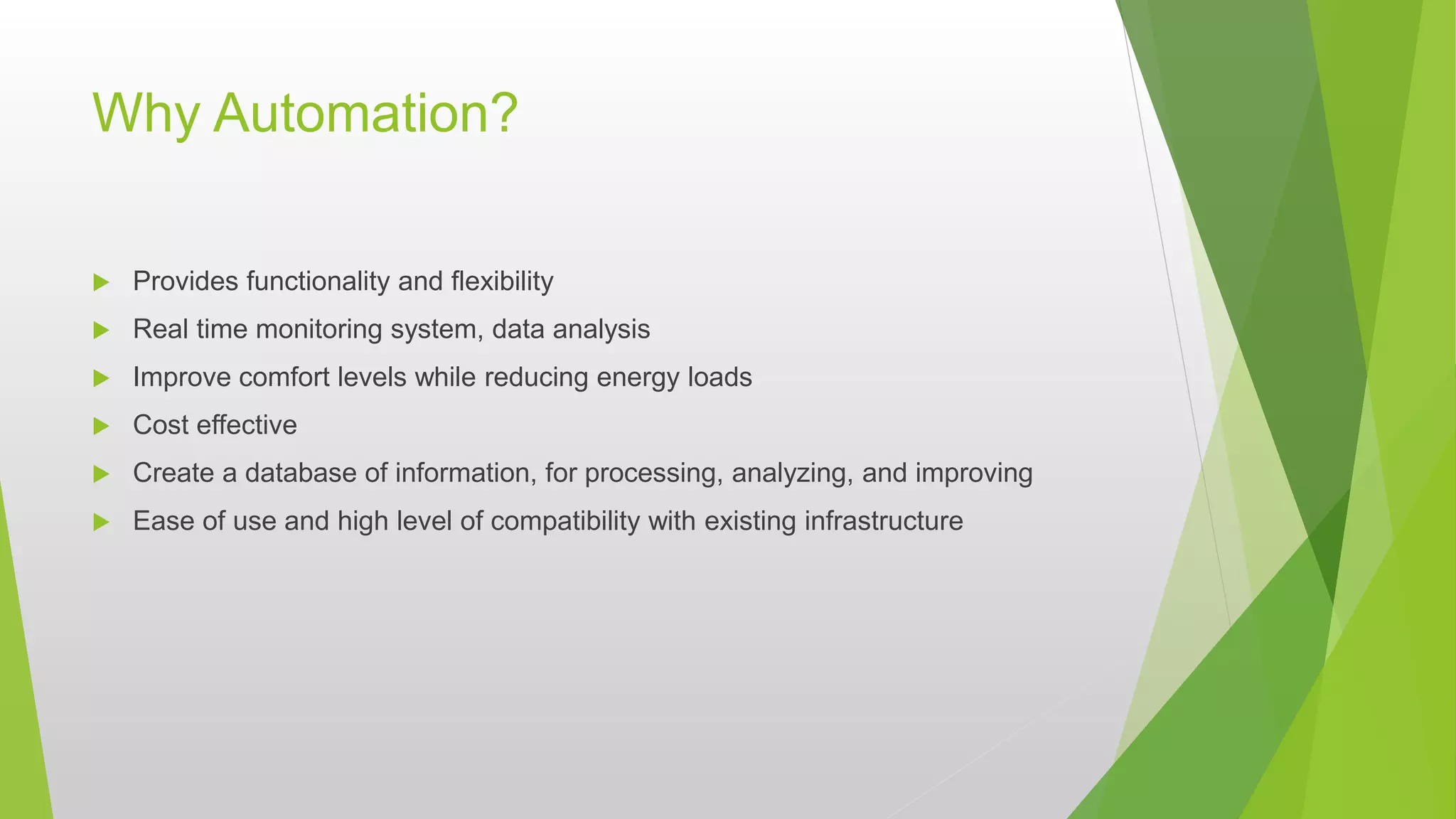 Why Automation?
 Provides functionality and flexibility
 Real time monitoring system, data analysis
 Improve comfort levels while reducing energy loads
 Cost effective
 Create a database of information, for processing, analyzing, and improving
 Ease of use and high level of compatibility with existing infrastructure
 