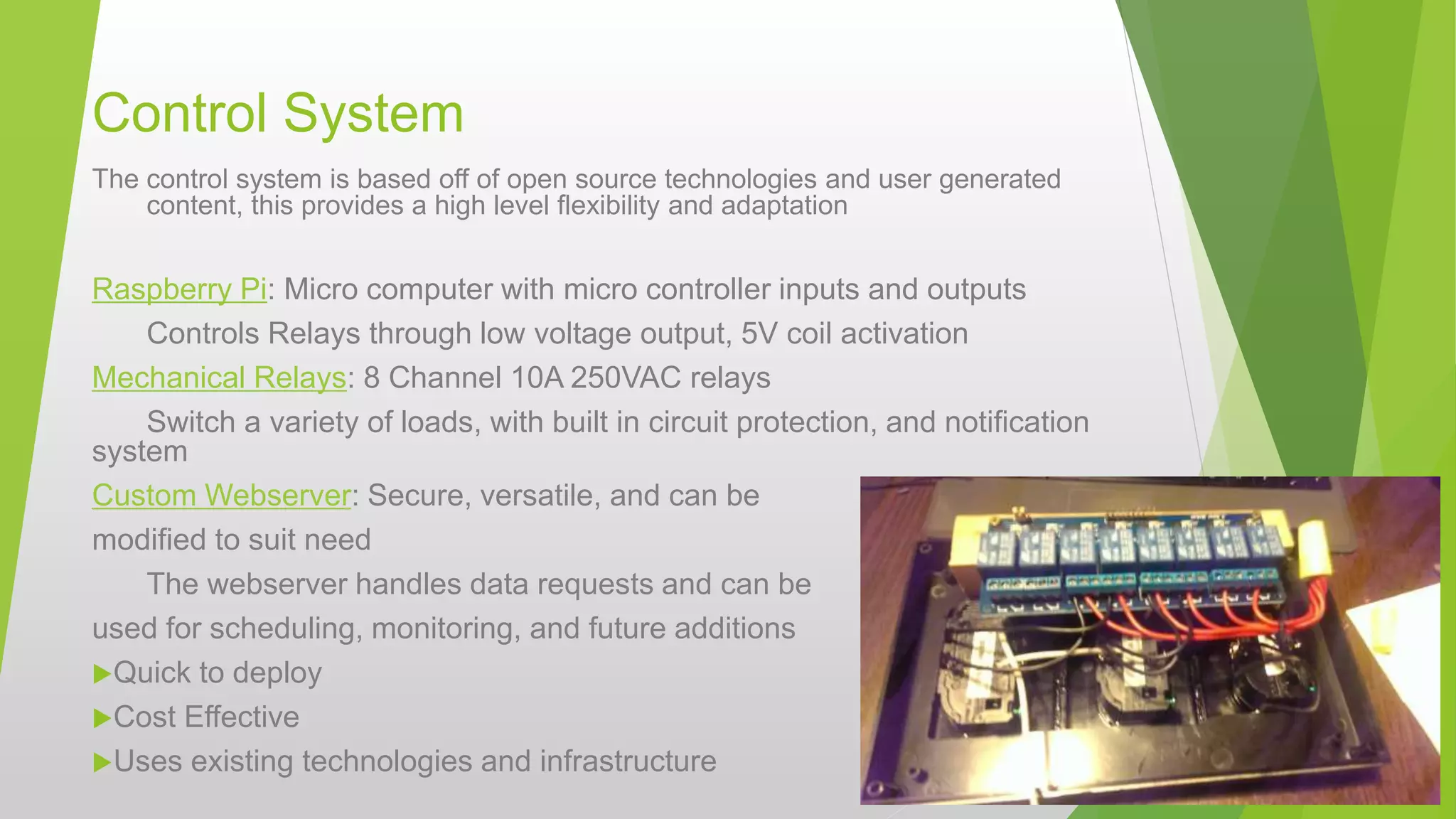 Control System
The control system is based off of open source technologies and user generated
content, this provides a high level flexibility and adaptation
Raspberry Pi: Micro computer with micro controller inputs and outputs
Controls Relays through low voltage output, 5V coil activation
Mechanical Relays: 8 Channel 10A 250VAC relays
Switch a variety of loads, with built in circuit protection, and notification
system
Custom Webserver: Secure, versatile, and can be
modified to suit need
The webserver handles data requests and can be
used for scheduling, monitoring, and future additions
Quick to deploy
Cost Effective
Uses existing technologies and infrastructure
 