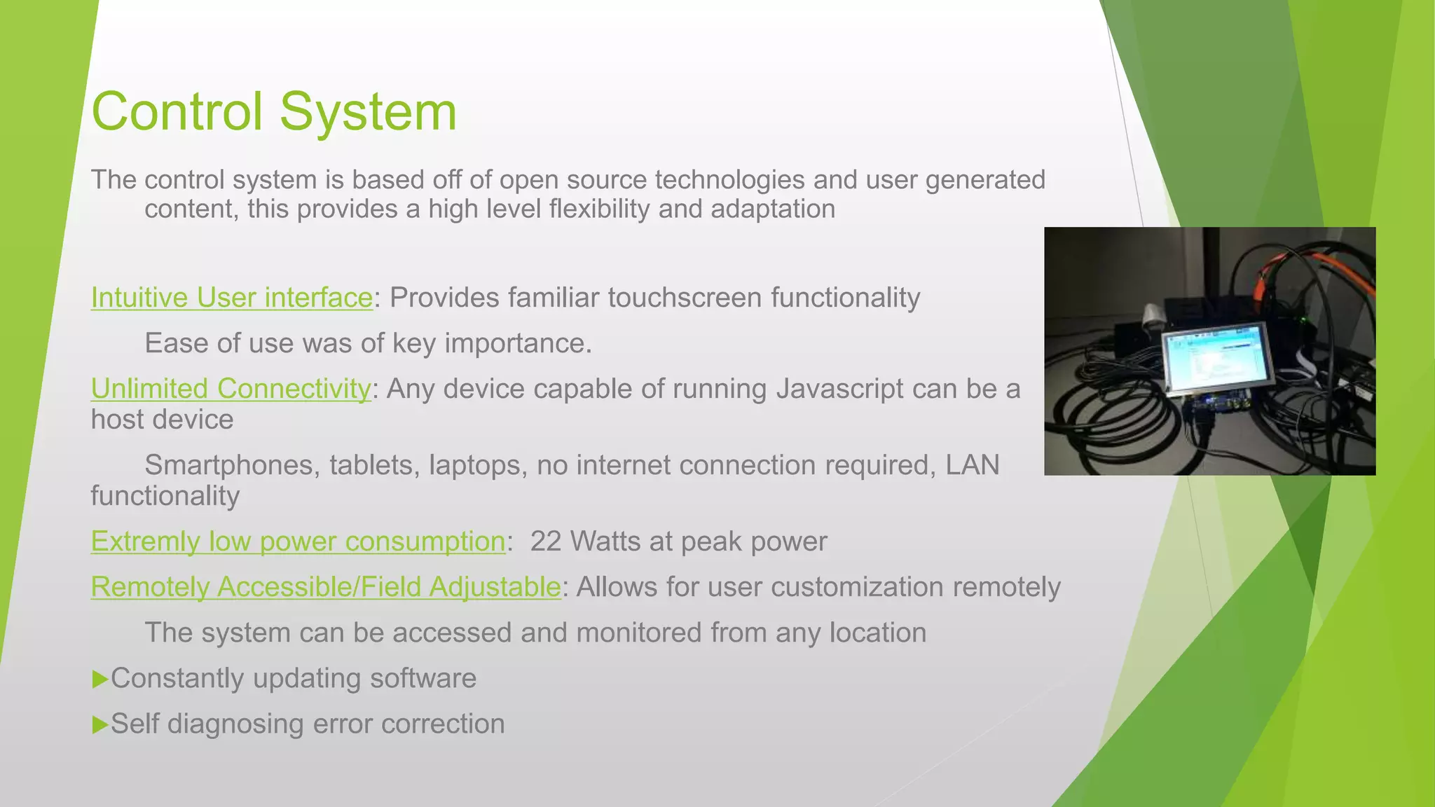 Control System
The control system is based off of open source technologies and user generated
content, this provides a high level flexibility and adaptation
Intuitive User interface: Provides familiar touchscreen functionality
Ease of use was of key importance.
Unlimited Connectivity: Any device capable of running Javascript can be a
host device
Smartphones, tablets, laptops, no internet connection required, LAN
functionality
Extremly low power consumption: 22 Watts at peak power
Remotely Accessible/Field Adjustable: Allows for user customization remotely
The system can be accessed and monitored from any location
Constantly updating software
Self diagnosing error correction
 