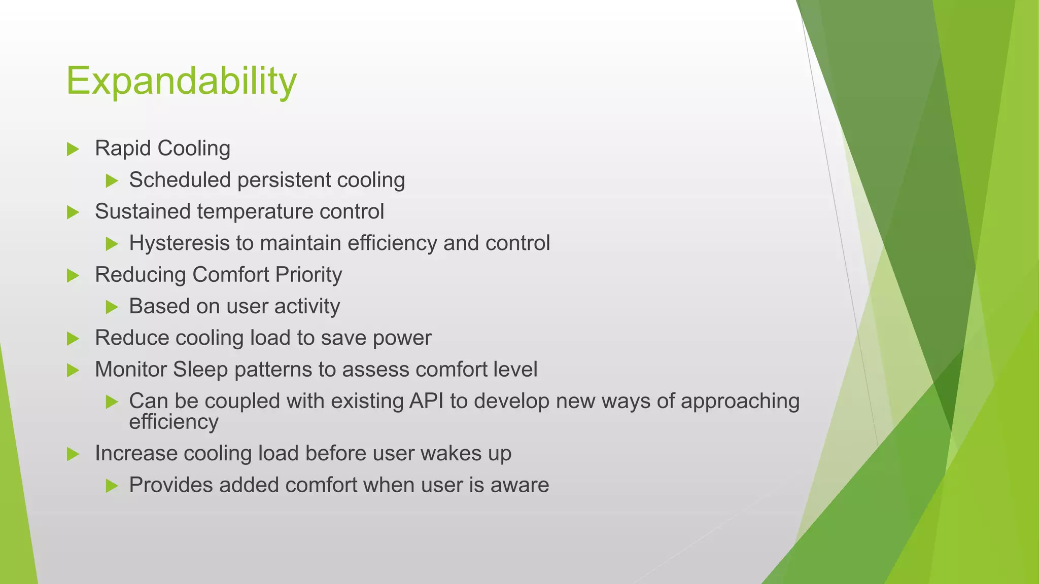 Expandability
 Rapid Cooling
 Scheduled persistent cooling
 Sustained temperature control
 Hysteresis to maintain efficiency and control
 Reducing Comfort Priority
 Based on user activity
 Reduce cooling load to save power
 Monitor Sleep patterns to assess comfort level
 Can be coupled with existing API to develop new ways of approaching
efficiency
 Increase cooling load before user wakes up
 Provides added comfort when user is aware
 