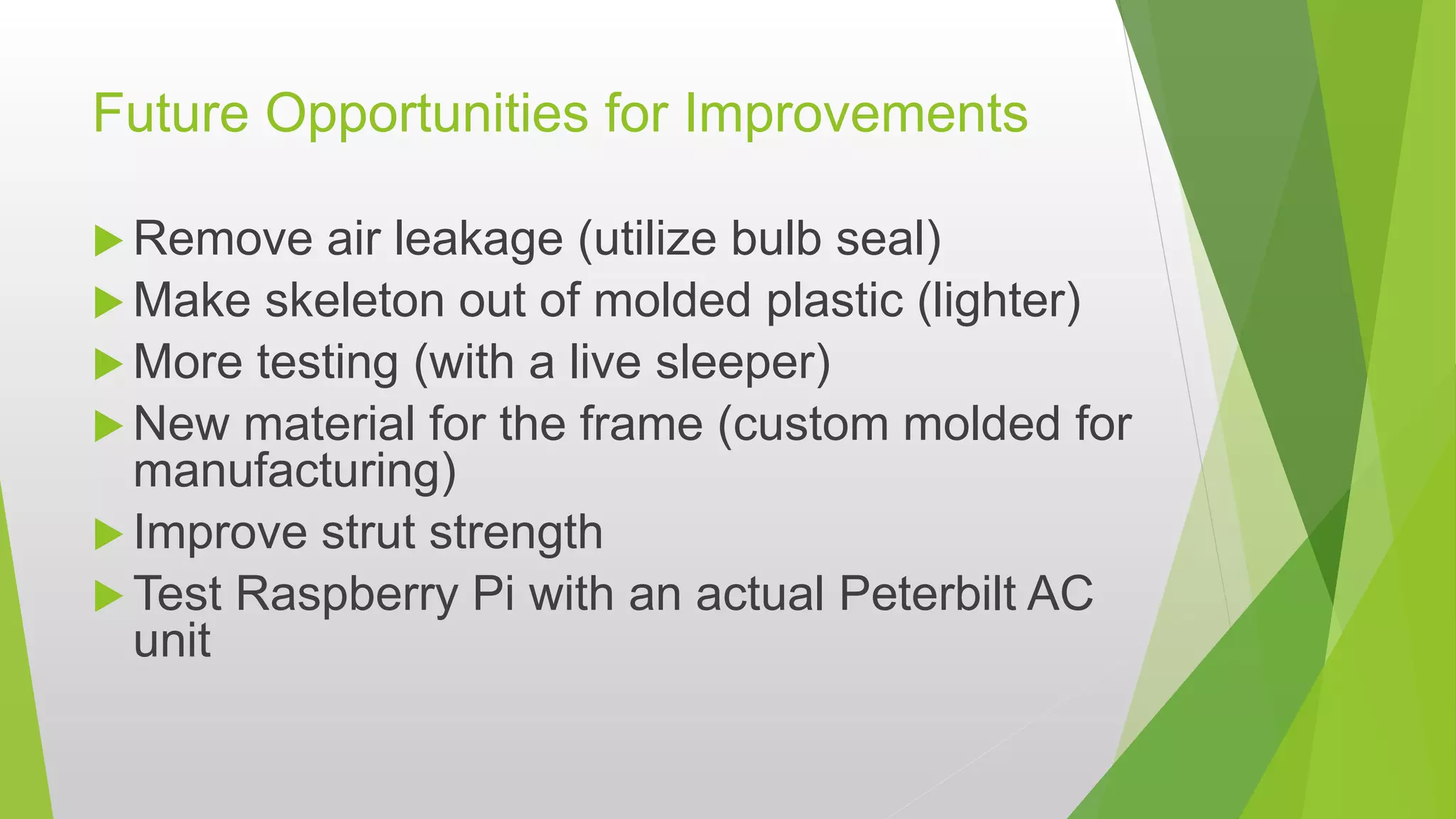 Future Opportunities for Improvements
 Remove air leakage (utilize bulb seal)
 Make skeleton out of molded plastic (lighter)
 More testing (with a live sleeper)
 New material for the frame (custom molded for
manufacturing)
 Improve strut strength
 Test Raspberry Pi with an actual Peterbilt AC
unit
 