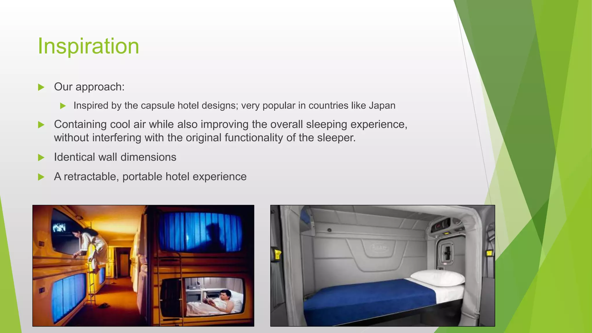 Inspiration
 Our approach:
 Inspired by the capsule hotel designs; very popular in countries like Japan
 Containing cool air while also improving the overall sleeping experience,
without interfering with the original functionality of the sleeper.
 Identical wall dimensions
 A retractable, portable hotel experience
 