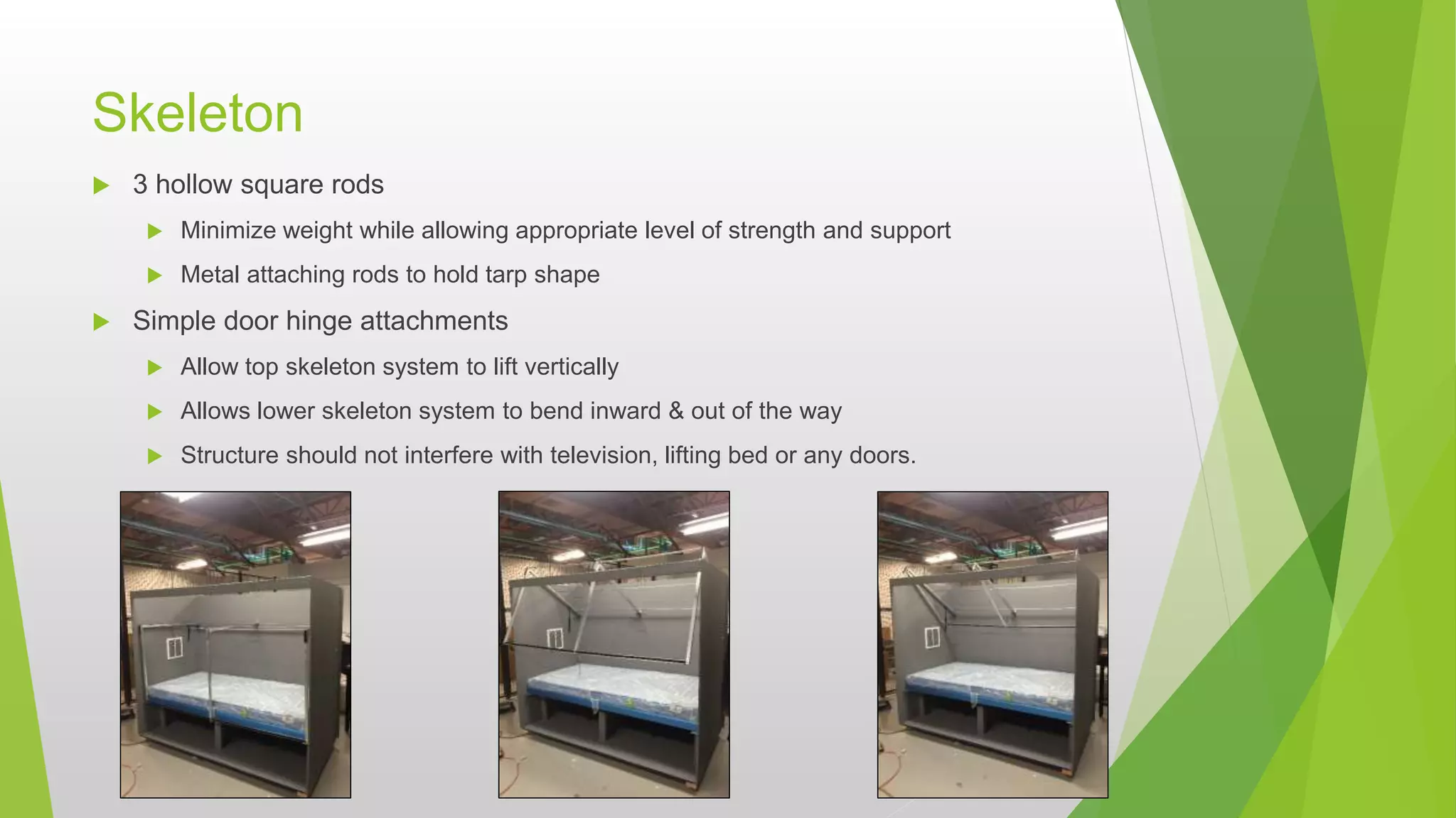 Skeleton
 3 hollow square rods
 Minimize weight while allowing appropriate level of strength and support
 Metal attaching rods to hold tarp shape
 Simple door hinge attachments
 Allow top skeleton system to lift vertically
 Allows lower skeleton system to bend inward & out of the way
 Structure should not interfere with television, lifting bed or any doors.
 