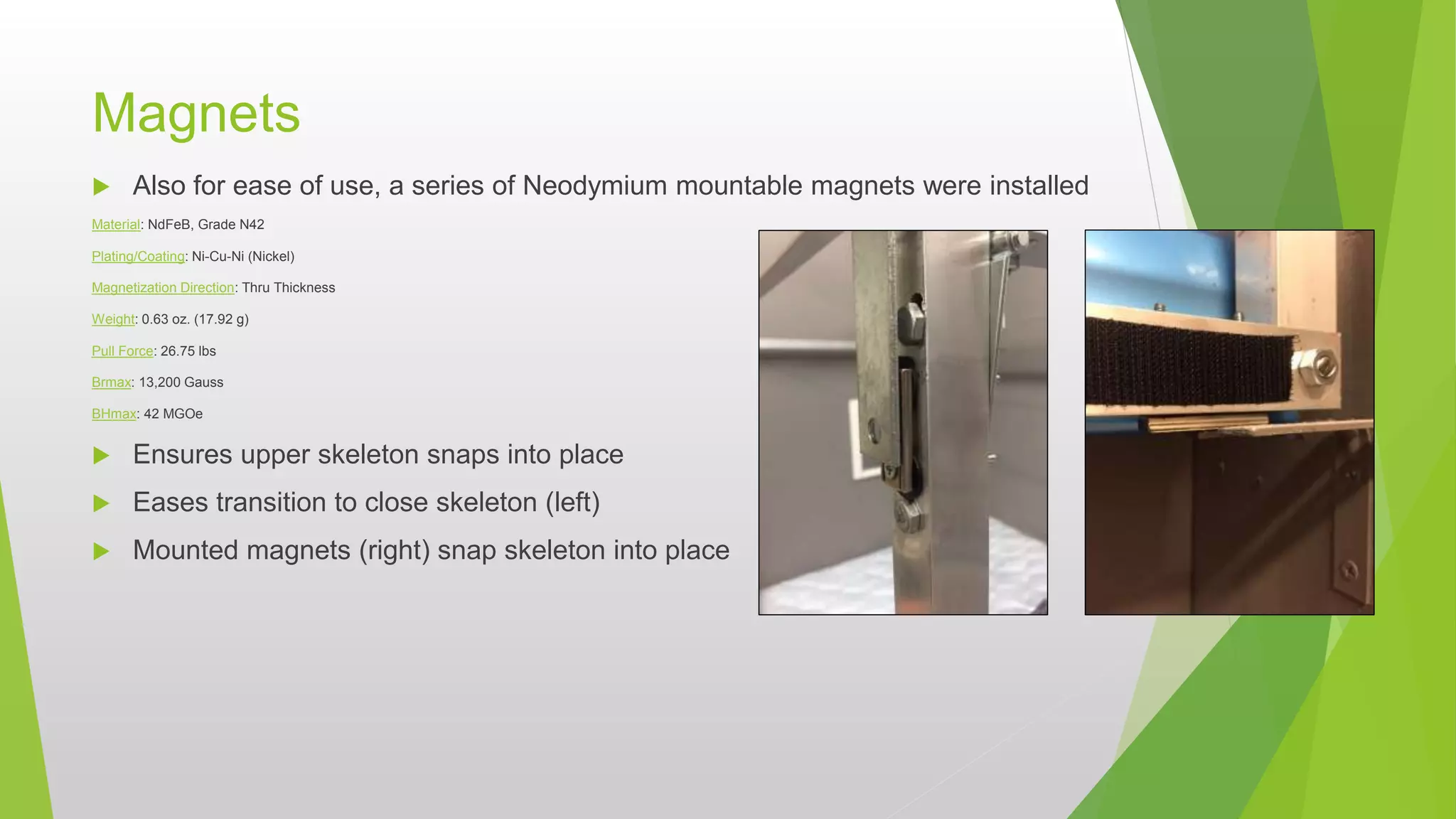 Magnets
 Also for ease of use, a series of Neodymium mountable magnets were installed
Material: NdFeB, Grade N42
Plating/Coating: Ni-Cu-Ni (Nickel)
Magnetization Direction: Thru Thickness
Weight: 0.63 oz. (17.92 g)
Pull Force: 26.75 lbs
Brmax: 13,200 Gauss
BHmax: 42 MGOe
 Ensures upper skeleton snaps into place
 Eases transition to close skeleton (left)
 Mounted magnets (right) snap skeleton into place
 