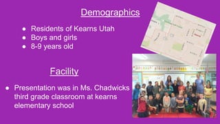Demographics
● Residents of Kearns Utah
● Boys and girls
● 8-9 years old
Facility
● Presentation was in Ms. Chadwicks
third grade classroom at kearns
elementary school
 