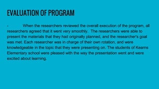 EVALUATION OF PROGRAM
- When the researchers reviewed the overall execution of the program, all
researchers agreed that it went very smoothly. The researchers were able to
present the materials that they had originally planned, and the researcher's goal
was met. Each researcher was in charge of their own rotation, and were
knowledgeable in the topic that they were presenting on. The students of Kearns
Elementary school were pleased with the way the presentation went and were
excited about learning.
 