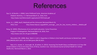 References
Dye, B., & Shenkin, J. (2004). Early Childhood Caries. American Academy of
Pediatric Dentistry, 1-3. Retrieved March 21, 2016, from
http://www.mychildrensteeth.org/assets/2/7/ECCstats.pdf
Kaiser, H. J. (2009, April). Medicaid and the Uninsured. Retrieved March 24,
2016, from http://www.hdassoc.org/pdf/OH_coverage__care_for_low_income_children_-_Medica.pdf
Rong, W. (2003). Effectiveness of an oral health education. Caries Prevention
Program in Kindergartens. Retrieved March 24, 2016, from
http://www.ncbi.nlm.nih.gov/14986908
Mouradian WE, (2008, May). Wehr E, Crall JJ. Disparities in Children's Oral Health and Access to Dental Care. JAMA.
2000;284(20):2625-2631. doi:10.1001/jama.284.20.2625.
Rad, A. B., Joulaei, H., Vossoughi, M., & Golkari, A. (2015). Assessing Oral Health Status and Behaviors in 6-Year-Old
School Children in Rural and Urban Areas of Shiraz, Southern Iran. International Journal of School Health Int J School
Health,3(1). Retrieved March 2, 2016.
 