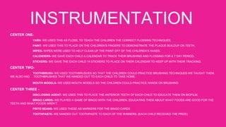 INSTRUMENTATION
CENTER ONE-
YARN- WE USED THIS AS FLOSS, TO TEACH THE CHILDREN THE CORRECT FLOSSING TECHNIQUES.
PAINT- WE USED THIS TO PLACE ON THE CHILDREN’S FINGERS TO DEMONSTRATE THE PLAQUE BUILDUP ON TEETH.
WIPES- WIPES WERE USED TO HELP CLEAN UP THE PAINT OFF OF THE CHILDREN’S HANDS.
CALENDERS- WE GAVE EACH CHILD A CALENDAR TO TRACK THEIR BRUSHING AND FLOSSING FOR A 7 DAY PERIOD.
STICKERS- WE GAVE THE EACH CHILD 14 STICKERS TO PLACE ON THEIR CALENDAR TO KEEP UP WITH THEIR TRACKING.
CENTER TWO-
TOOTHBRUSH- WE USED TOOTHBRUSHES SO THAT THE CHILDREN COULD PRACTICE BRUSHING TECHNIQUES WE TAUGHT THEM,
WE ALSO HAD TOOTHBRUSHES THAT WE HANDED OUT TO EACH CHILD TO TAKE HOME.
MOUTH MODELS- WE USED MOUTH MODELS SO THE CHILDREN COULD PRACTICE HANDS ON BRUSHING
CENTER THREE -
DISCLOSING AGENT- WE USED THIS TO PLACE THE ANTERIOR TEETH OF EACH CHILD TO EDUCATE THEM ON BIOFILM.
BINGO CARDS- WE PLAYED A GAME OF BINGO WITH THE CHILDREN, EDUCATING THEM ABOUT WHAT FOODS ARE GOOD FOR THE
TEETH AND WHAT FOODS AREN’T.
PINTO BEANS- WE USED THESE AS MARKERS FOR THE BINGO CARDS
TOOTHPASTE- WE HANDED OUT TOOTHPASTE TO EACH OF THE WINNERS. (EACH CHILD RECEIVED THE PRIZE)
 