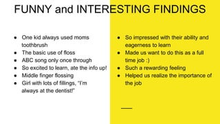 ● One kid always used moms
toothbrush
● The basic use of floss
● ABC song only once through
● So excited to learn, ate the info up!
● Middle finger flossing
● Girl with lots of fillings, “I’m
always at the dentist!”
FUNNY and INTERESTING FINDINGS
● So impressed with their ability and
eagerness to learn
● Made us want to do this as a full
time job :)
● Such a rewarding feeling
● Helped us realize the importance of
the job
 