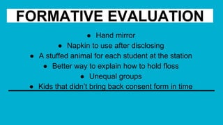 FORMATIVE EVALUATION
● Hand mirror
● Napkin to use after disclosing
● A stuffed animal for each student at the station
● Better way to explain how to hold floss
● Unequal groups
● Kids that didn’t bring back consent form in time
 