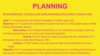 PLANNING
Mission Statement: To improve oral health knowledge of the children in Kearns, Utah.
Goal 1: To increase the oral health knowledge of children ages 8-9.
Objective 1.1: To stress the importance of proper oral care to a third grade class at West
Kearns Elementary School.
Intervention 1.1.1: Present information on the importance of proper brushing
and flossing techniques, as well as oral nutritional guidance.
Activity 1.1.1.1: Research ideas for presenting this information to a
third grade class no later than Febuary 10th.
Activity 1.1.1.2: Create a pre and post test after the presentation has been
made.
Objective 1.2: To share/demonstrate the proper techniques for brushing and flossing as
well as give nutritional guidance to third grade students at West Kearns Elementary.
 