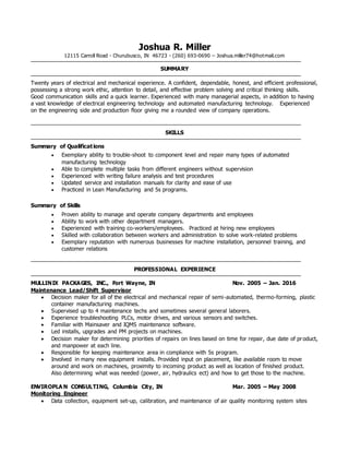 Joshua R. Miller
12115 Carroll Road - Churubusco, IN 46723 - (260) 693-0690 – Joshua.miller74@hotmail.com
SUMMARY
Twenty years of electrical and mechanical experience. A confident, dependable, honest, and efficient professional,
possessing a strong work ethic, attention to detail, and effective problem solving and critical thinking skills.
Good communication skills and a quick learner. Experienced with many managerial aspects, in addition to having
a vast knowledge of electrical engineering technology and automated manufacturing technology. Experienced
on the engineering side and production floor giving me a rounded view of company operations.
SKILLS
Summary of Qualifications
 Exemplary ability to trouble-shoot to component level and repair many types of automated
manufacturing technology
 Able to complete multiple tasks from different engineers without supervision
 Experienced with writing failure analysis and test procedures
 Updated service and installation manuals for clarity and ease of use
 Practiced in Lean Manufacturing and 5s programs.
Summary of Skills
 Proven ability to manage and operate company departments and employees
 Ability to work with other department managers.
 Experienced with training co-workers/employees. Practiced at hiring new employees
 Skilled with collaboration between workers and administration to solve work-related problems
 Exemplary reputation with numerous businesses for machine installation, personnel training, and
customer relations
PROFESSIONAL EXPERIENCE
MULLINIX PACKAGES, INC., Fort Wayne, IN Nov. 2005 – Jan. 2016
Maintenance Lead/Shift Supervisor
 Decision maker for all of the electrical and mechanical repair of semi-automated, thermo-forming, plastic
container manufacturing machines.
 Supervised up to 4 maintenance techs and sometimes several general laborers.
 Experience troubleshooting PLCs, motor drives, and various sensors and switches.
 Familiar with Mainsaver and IQMS maintenance software.
 Led installs, upgrades and PM projects on machines.
 Decision maker for determining priorities of repairs on lines based on time for repair, due date of product,
and manpower at each line.
 Responsible for keeping maintenance area in compliance with 5s program.
 Involved in many new equipment installs. Provided input on placement, like available room to move
around and work on machines, proximity to incoming product as well as location of finished product.
Also determining what was needed (power, air, hydraulics ect) and how to get those to the machine.
ENVIROPLA N CONSULTING, Columbia City, IN Mar. 2005 – May 2008
Monitoring Engineer
 Data collection, equipment set-up, calibration, and maintenance of air quality monitoring system sites
 
