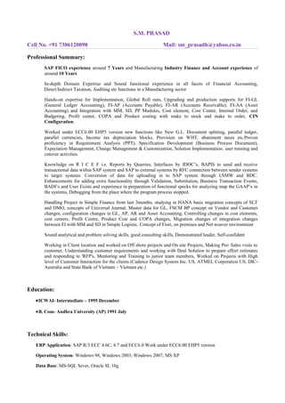 S.M. PRASAD
Cell No. +91 7386120098 Mail: sm_prasadh@yahoo.co.in
Professional Summary:
SAP FICO experience around 7 Years and Manufacturing Industry Finance and Account experience of
around 10 Years
In-depth Domain Expertise and Sound functional experience in all facets of Financial Accounting,
Direct/Indirect Taxation, Auditing etc functions in a Manufacturing sector
Hands-on expertise for Implementation, Global Roll outs, Upgrading and production supports for FI-GL
(General Ledger Accounting), FI-AP (Accounts Payable), FI-AR (Accounts Receivable), FI-AA (Asset
Accounting) and Integration with MM, SD, PP Modules, Cost element, Cost Center, Internal Order, and
Budgeting, Profit center, COPA and Product costing with make to stock and make to order, CIN
Configuration.
Worked under ECC6.00 EHP5 version new functions like New G.L. Document splitting, parallel ledger,
parallel currencies, Income tax depreciation blocks, Provision on WHT, abatement taxes etc.Proven
proficiency in Requirement Analysis (PPT), Specification Development (Business Process Document),
Expectation Management, Change Management & Customization, Solution Implementation. user training and
cutover activities.
Knowledge on R I C E F i.e. Reports by Quarries, Interfaces by IDOC’s, BAPIS to send and receive
transactional data within SAP system and SAP to external systems by RFC connection between sender systems
to target systems. Conversion of data for uploading in to SAP system through LSMW and BDC.
Enhancements for adding extra functionality through Validation, Substitution, Business Transaction Events,
BADI’s and User Exists and experience in preparation of functional specks for analyzing map the GAAP’s in
the systems, Debugging from the place where the program process stopped.
Handling Project in Simple Finance from last 3months, studying in HANA basic migration concepts of SLT
and DMO, concepts of Universal Journal, Master data for GL, FSCM BP concept on Vendor and Customer
changes, configuration changes in GL, AP, AR and Asset Accounting, Controlling changes in cost elements,
cost centers, Profit Centre, Product Cost and COPA changes, Migration changes of integration changes
between FI with MM and SD in Simple Logistic. Concept of Fiori, on premises and Net weaver environment
Sound analytical and problem solving skills, good consulting skills, Demonstrated leader, Self-confident
Working in Client location and worked on Off shore projects and On site Projects, Making Pre- Sales visits to
customer, Understanding customer requirements and working with Deal Solution to prepare effort estimates
and responding to 'RFP's, Mentoring and Training to junior team members, Worked on Projects with High
level of Customer Interaction for the clients (Cadence Design System Inc. US, ATMEL Corporation US, DIC-
Australia and State Bank of Vietnam – Vietnam etc.)
Education:
•ICWAI- Intermediate – 1995 December
•B. Com- Andhra University (AP) 1991 July
Technical Skills:
ERP Application: SAP R/3 ECC 4.6C, 4.7 and ECC6.0 Work under ECC6.00 EHP5 version
Operating System: Windows 98, Windows 2003, Windows 2007, MS XP
Data Base: MS-SQL Sever, Oracle 8I, 10g.
 